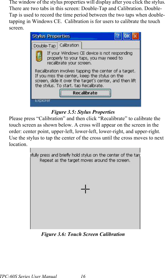 TPC-60S Series User Manual 16The window of the stylus properties will display after you click the stylus. There are two tabs in this screen: Double-Tap and Calibration. Double-Tap is used to record the time period between the two taps when double-tapping in Windows CE.  Calibration is for users to calibrate the touch screen.Figure 3.5: Stylus PropertiesPlease press “Calibration” and then click “Recalibrate” to calibrate the touch screen as shown below. A cross will appear on the screen in the order: center point, upper-left, lower-left, lower-right, and upper-right. Use the stylus to tap the center of the cross until the cross moves to next location.Figure 3.6: Touch Screen Calibration