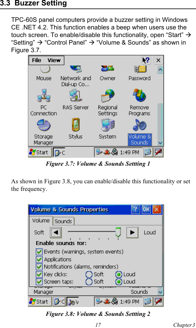 17 Chapter 3  3.3  Buzzer SettingTPC-60S panel computers provide a buzzer setting in Windows CE .NET 4.2. This function enables a beep when users use the touch screen. To enable/disable this functionality, open “Start” ! “Setting” ! “Control Panel” ! “Volume &amp; Sounds” as shown in Figure 3.7.Figure 3.7: Volume &amp; Sounds Settting 1As shown in Figure 3.8, you can enable/disable this functionality or set the frequency.Figure 3.8: Volume &amp; Sounds Settting 2