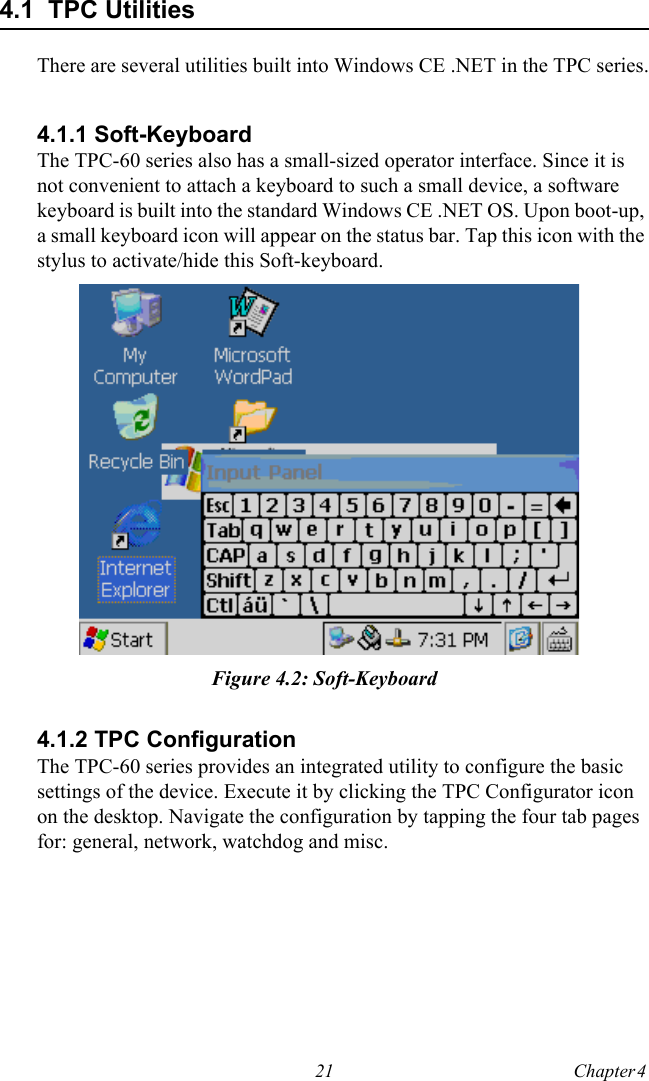 21 Chapter 4  4.1  TPC UtilitiesThere are several utilities built into Windows CE .NET in the TPC series.4.1.1 Soft-KeyboardThe TPC-60 series also has a small-sized operator interface. Since it is not convenient to attach a keyboard to such a small device, a software keyboard is built into the standard Windows CE .NET OS. Upon boot-up, a small keyboard icon will appear on the status bar. Tap this icon with the stylus to activate/hide this Soft-keyboard.Figure 4.2: Soft-Keyboard4.1.2 TPC ConfigurationThe TPC-60 series provides an integrated utility to configure the basic settings of the device. Execute it by clicking the TPC Configurator icon on the desktop. Navigate the configuration by tapping the four tab pages for: general, network, watchdog and misc.