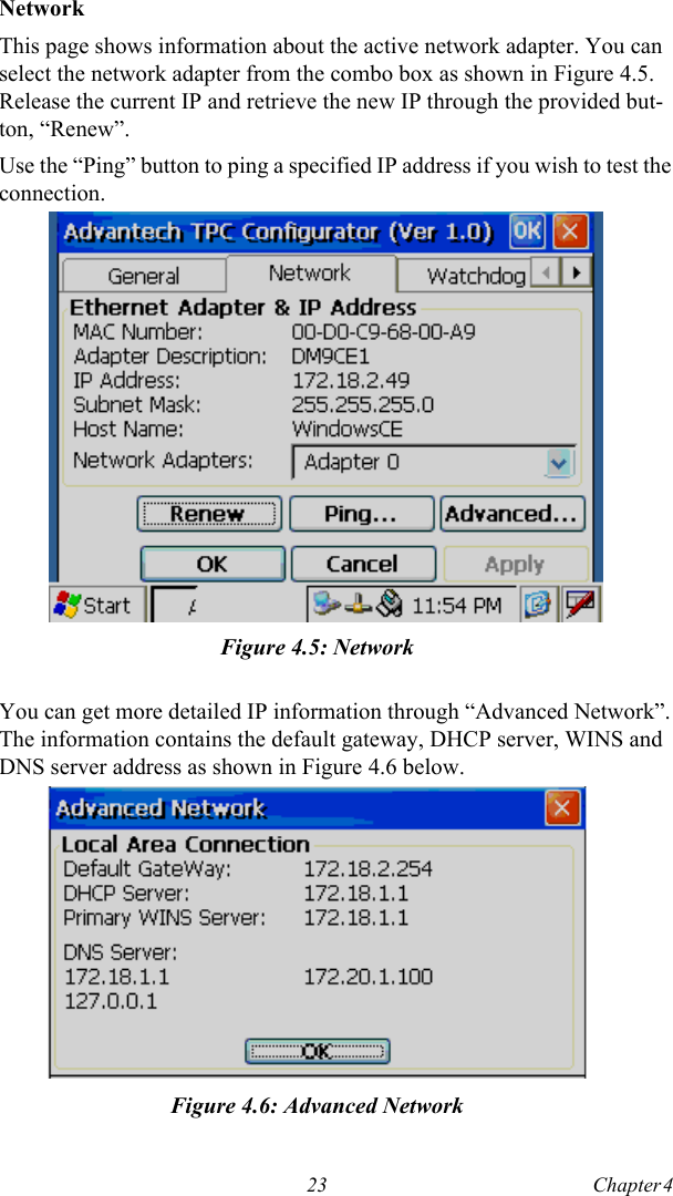23 Chapter 4  NetworkThis page shows information about the active network adapter. You can select the network adapter from the combo box as shown in Figure 4.5. Release the current IP and retrieve the new IP through the provided but-ton, “Renew”. Use the “Ping” button to ping a specified IP address if you wish to test the connection.Figure 4.5: NetworkYou can get more detailed IP information through “Advanced Network”. The information contains the default gateway, DHCP server, WINS and DNS server address as shown in Figure 4.6 below.Figure 4.6: Advanced Network