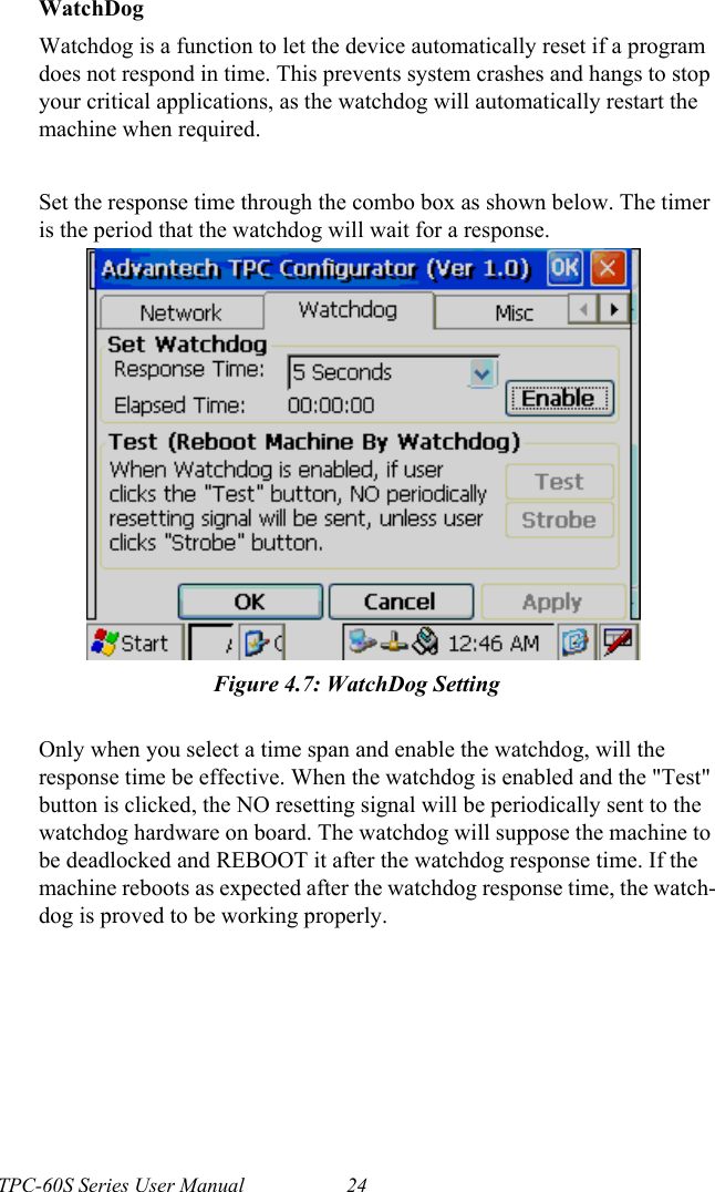 TPC-60S Series User Manual 24WatchDogWatchdog is a function to let the device automatically reset if a program does not respond in time. This prevents system crashes and hangs to stop your critical applications, as the watchdog will automatically restart the machine when required.Set the response time through the combo box as shown below. The timer is the period that the watchdog will wait for a response.Figure 4.7: WatchDog SettingOnly when you select a time span and enable the watchdog, will the response time be effective. When the watchdog is enabled and the &quot;Test&quot; button is clicked, the NO resetting signal will be periodically sent to the watchdog hardware on board. The watchdog will suppose the machine to be deadlocked and REBOOT it after the watchdog response time. If the machine reboots as expected after the watchdog response time, the watch-dog is proved to be working properly.