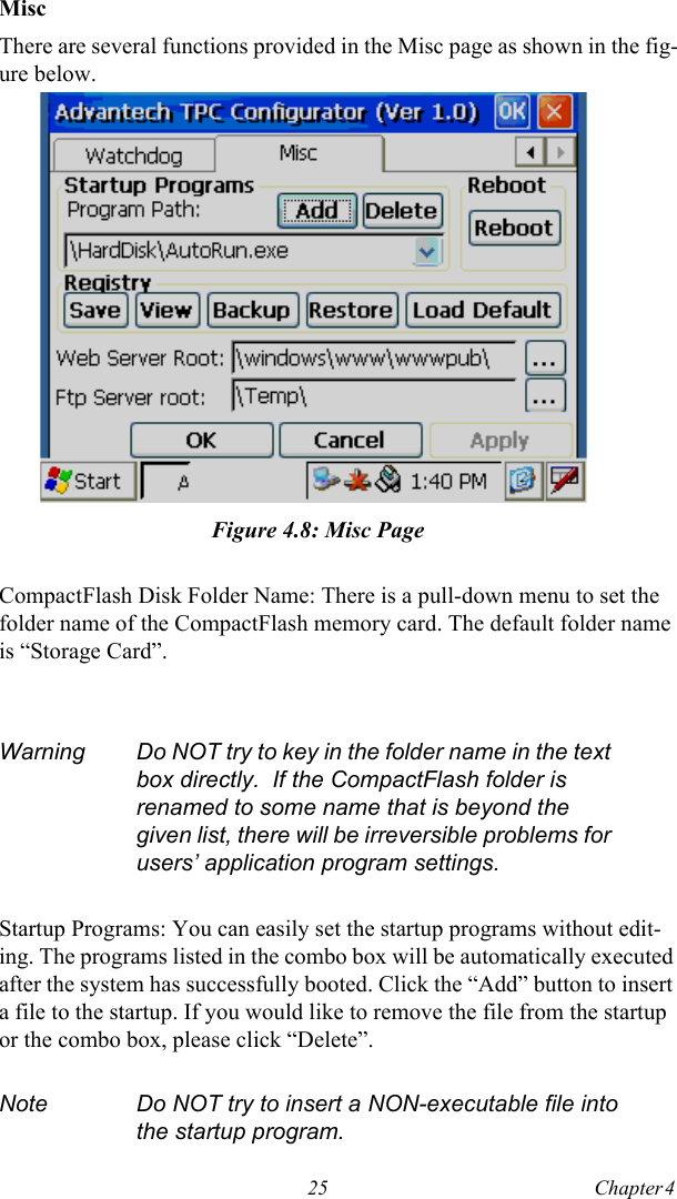 25 Chapter 4  MiscThere are several functions provided in the Misc page as shown in the fig-ure below.Figure 4.8: Misc PageCompactFlash Disk Folder Name: There is a pull-down menu to set the folder name of the CompactFlash memory card. The default folder name is “Storage Card”.Startup Programs: You can easily set the startup programs without edit-ing. The programs listed in the combo box will be automatically executed after the system has successfully booted. Click the “Add” button to insert a file to the startup. If you would like to remove the file from the startup or the combo box, please click “Delete”.Warning Do NOT try to key in the folder name in the text box directly.  If the CompactFlash folder is renamed to some name that is beyond the given list, there will be irreversible problems for users’ application program settings.Note Do NOT try to insert a NON-executable file into the startup program.