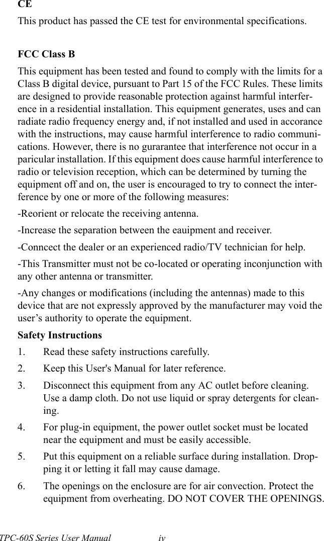 TPC-60S Series User Manual ivCEThis product has passed the CE test for environmental specifications. FCC Class BThis equipment has been tested and found to comply with the limits for a Class B digital device, pursuant to Part 15 of the FCC Rules. These limits are designed to provide reasonable protection against harmful interfer-ence in a residential installation. This equipment generates, uses and can radiate radio frequency energy and, if not installed and used in accorance with the instructions, may cause harmful interference to radio communi-cations. However, there is no gurarantee that interference not occur in a paricular installation. If this equipment does cause harmful interference to radio or television reception, which can be determined by turning the equipment off and on, the user is encouraged to try to connect the inter-ference by one or more of the following measures:-Reorient or relocate the receiving antenna.-Increase the separation between the eauipment and receiver.-Conncect the dealer or an experienced radio/TV technician for help.-This Transmitter must not be co-located or operating inconjunction with any other antenna or transmitter.-Any changes or modifications (including the antennas) made to this device that are not expressly approved by the manufacturer may void the user’s authority to operate the equipment.Safety Instructions1. Read these safety instructions carefully.2. Keep this User&apos;s Manual for later reference.3. Disconnect this equipment from any AC outlet before cleaning. Use a damp cloth. Do not use liquid or spray detergents for clean-ing.4. For plug-in equipment, the power outlet socket must be located near the equipment and must be easily accessible.5. Put this equipment on a reliable surface during installation. Drop-ping it or letting it fall may cause damage.6. The openings on the enclosure are for air convection. Protect the equipment from overheating. DO NOT COVER THE OPENINGS.