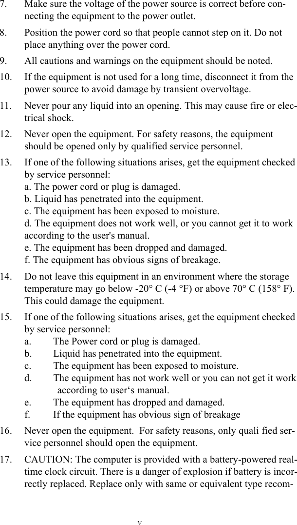 v7. Make sure the voltage of the power source is correct before con-necting the equipment to the power outlet.8. Position the power cord so that people cannot step on it. Do not place anything over the power cord.9. All cautions and warnings on the equipment should be noted.10. If the equipment is not used for a long time, disconnect it from the power source to avoid damage by transient overvoltage.11. Never pour any liquid into an opening. This may cause fire or elec-trical shock.12. Never open the equipment. For safety reasons, the equipment should be opened only by qualified service personnel.13. If one of the following situations arises, get the equipment checked by service personnel:a. The power cord or plug is damaged.b. Liquid has penetrated into the equipment.c. The equipment has been exposed to moisture.d. The equipment does not work well, or you cannot get it to work according to the user&apos;s manual.e. The equipment has been dropped and damaged.f. The equipment has obvious signs of breakage.14. Do not leave this equipment in an environment where the storage temperature may go below -20° C (-4 °F) or above 70° C (158° F). This could damage the equipment.15. If one of the following situations arises, get the equipment checked by service personnel:a. The Power cord or plug is damaged.b. Liquid has penetrated into the equipment.c. The equipment has been exposed to moisture.d. The equipment has not work well or you can not get it work             according to user‘s manual.e. The equipment has dropped and damaged.f. If the equipment has obvious sign of breakage16. Never open the equipment.  For safety reasons, only quali fied ser-vice personnel should open the equipment.17. CAUTION: The computer is provided with a battery-powered real-time clock circuit. There is a danger of explosion if battery is incor-rectly replaced. Replace only with same or equivalent type recom-