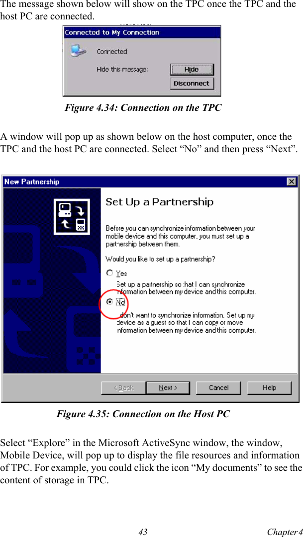 43 Chapter 4  The message shown below will show on the TPC once the TPC and the host PC are connected.Figure 4.34: Connection on the TPCA window will pop up as shown below on the host computer, once the TPC and the host PC are connected. Select “No” and then press “Next”.Figure 4.35: Connection on the Host PCSelect “Explore” in the Microsoft ActiveSync window, the window, Mobile Device, will pop up to display the file resources and information of TPC. For example, you could click the icon “My documents” to see the content of storage in TPC.