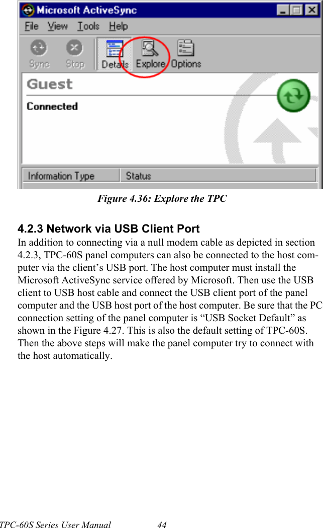 TPC-60S Series User Manual 44Figure 4.36: Explore the TPC4.2.3 Network via USB Client PortIn addition to connecting via a null modem cable as depicted in section 4.2.3, TPC-60S panel computers can also be connected to the host com-puter via the client’s USB port. The host computer must install the Microsoft ActiveSync service offered by Microsoft. Then use the USB client to USB host cable and connect the USB client port of the panel computer and the USB host port of the host computer. Be sure that the PC connection setting of the panel computer is “USB Socket Default” as shown in the Figure 4.27. This is also the default setting of TPC-60S. Then the above steps will make the panel computer try to connect with the host automatically.
