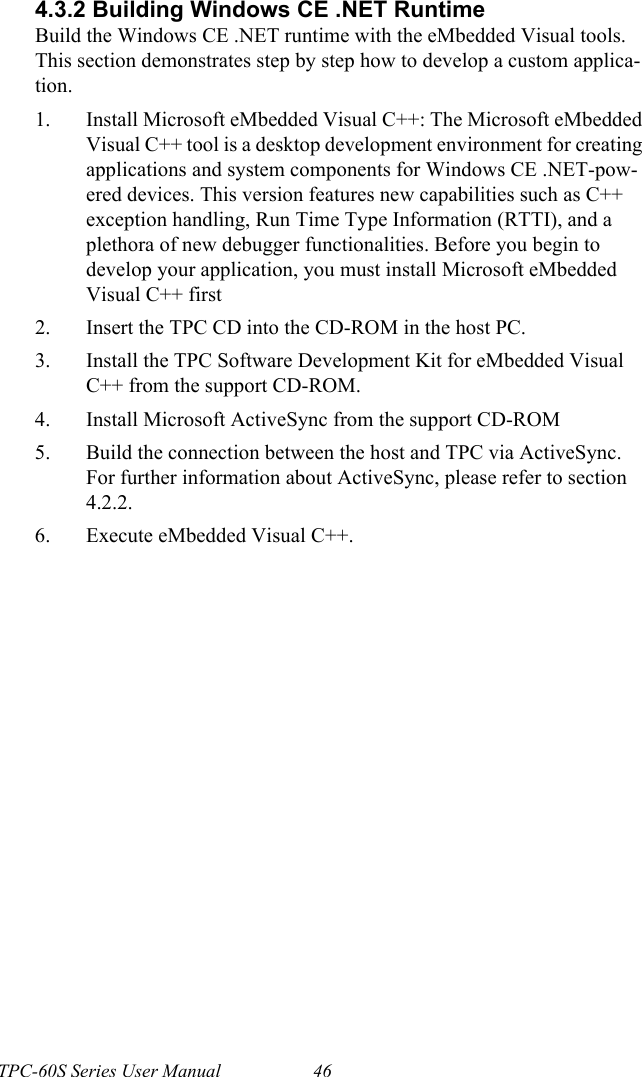 TPC-60S Series User Manual 464.3.2 Building Windows CE .NET RuntimeBuild the Windows CE .NET runtime with the eMbedded Visual tools. This section demonstrates step by step how to develop a custom applica-tion.1. Install Microsoft eMbedded Visual C++: The Microsoft eMbedded Visual C++ tool is a desktop development environment for creating applications and system components for Windows CE .NET-pow-ered devices. This version features new capabilities such as C++ exception handling, Run Time Type Information (RTTI), and a plethora of new debugger functionalities. Before you begin to develop your application, you must install Microsoft eMbedded Visual C++ first2. Insert the TPC CD into the CD-ROM in the host PC.3. Install the TPC Software Development Kit for eMbedded Visual C++ from the support CD-ROM.4. Install Microsoft ActiveSync from the support CD-ROM5. Build the connection between the host and TPC via ActiveSync. For further information about ActiveSync, please refer to section 4.2.2.6. Execute eMbedded Visual C++.