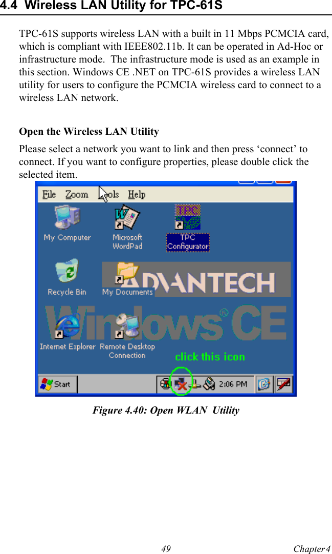 49 Chapter 4  4.4  Wireless LAN Utility for TPC-61STPC-61S supports wireless LAN with a built in 11 Mbps PCMCIA card, which is compliant with IEEE802.11b. It can be operated in Ad-Hoc or infrastructure mode.  The infrastructure mode is used as an example in this section. Windows CE .NET on TPC-61S provides a wireless LAN utility for users to configure the PCMCIA wireless card to connect to a wireless LAN network.Open the Wireless LAN UtilityPlease select a network you want to link and then press ‘connect’ to connect. If you want to configure properties, please double click the selected item.Figure 4.40: Open WLAN  Utility