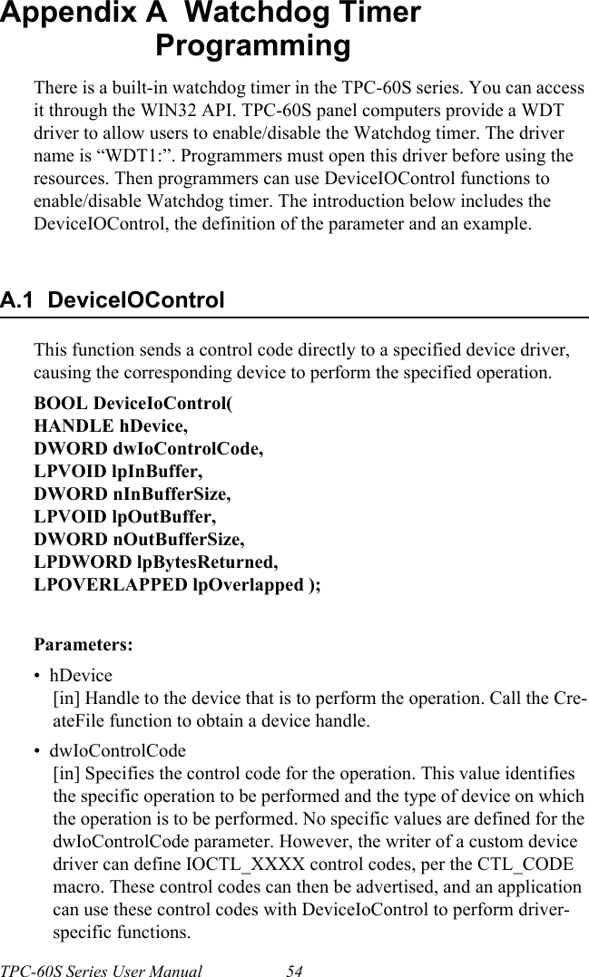 TPC-60S Series User Manual 54Appendix A  Watchdog Timer ProgrammingThere is a built-in watchdog timer in the TPC-60S series. You can access it through the WIN32 API. TPC-60S panel computers provide a WDT driver to allow users to enable/disable the Watchdog timer. The driver name is “WDT1:”. Programmers must open this driver before using the resources. Then programmers can use DeviceIOControl functions to enable/disable Watchdog timer. The introduction below includes the DeviceIOControl, the definition of the parameter and an example.A.1  DeviceIOControlThis function sends a control code directly to a specified device driver, causing the corresponding device to perform the specified operation.BOOL DeviceIoControl(HANDLE hDevice,DWORD dwIoControlCode,LPVOID lpInBuffer,DWORD nInBufferSize,LPVOID lpOutBuffer,DWORD nOutBufferSize,LPDWORD lpBytesReturned,LPOVERLAPPED lpOverlapped );Parameters:•  hDevice[in] Handle to the device that is to perform the operation. Call the Cre-ateFile function to obtain a device handle.•  dwIoControlCode[in] Specifies the control code for the operation. This value identifies the specific operation to be performed and the type of device on which the operation is to be performed. No specific values are defined for the dwIoControlCode parameter. However, the writer of a custom device driver can define IOCTL_XXXX control codes, per the CTL_CODE macro. These control codes can then be advertised, and an application can use these control codes with DeviceIoControl to perform driver-specific functions.    