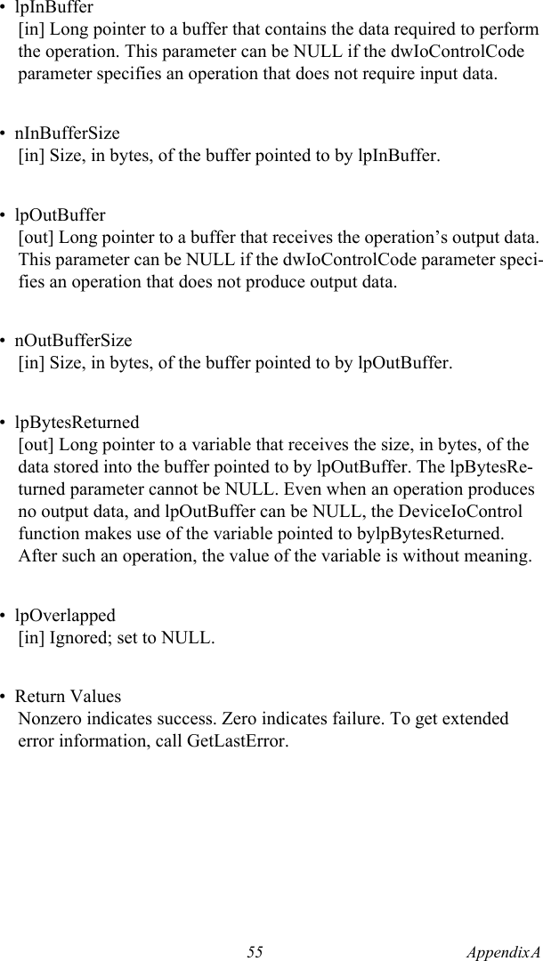 55 Appendix A  •  lpInBuffer[in] Long pointer to a buffer that contains the data required to perform the operation. This parameter can be NULL if the dwIoControlCode parameter specifies an operation that does not require input data.•  nInBufferSize[in] Size, in bytes, of the buffer pointed to by lpInBuffer.•  lpOutBuffer[out] Long pointer to a buffer that receives the operation’s output data. This parameter can be NULL if the dwIoControlCode parameter speci-fies an operation that does not produce output data.•  nOutBufferSize[in] Size, in bytes, of the buffer pointed to by lpOutBuffer.•  lpBytesReturned[out] Long pointer to a variable that receives the size, in bytes, of the data stored into the buffer pointed to by lpOutBuffer. The lpBytesRe-turned parameter cannot be NULL. Even when an operation produces no output data, and lpOutBuffer can be NULL, the DeviceIoControl function makes use of the variable pointed to bylpBytesReturned. After such an operation, the value of the variable is without meaning.•  lpOverlapped[in] Ignored; set to NULL.•  Return ValuesNonzero indicates success. Zero indicates failure. To get extended error information, call GetLastError.