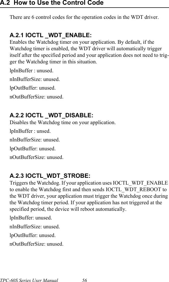 TPC-60S Series User Manual 56A.2  How to Use the Control CodeThere are 6 control codes for the operation codes in the WDT driver.A.2.1 IOCTL _WDT_ENABLE:Enables the Watchdog timer on your application. By default, if the Watchdog timer is enabled, the WDT driver will automatically trigger itself after the specified period and your application does not need to trig-ger the Watchdog timer in this situation.lpInBuffer : unused.nInBufferSize: unused.lpOutBuffer: unused.nOutBufferSize: unused.A.2.2 IOCTL _WDT_DISABLE:Disables the Watchdog time on your application.lpInBuffer : unsed.nInBufferSize: unused.lpOutBuffer: unused.nOutBufferSize: unused.A.2.3 IOCTL_WDT_STROBE:Triggers the Watchdog. If your application uses IOCTL_WDT_ENABLE to enable the Watchdog first and then sends IOCTL_WDT_REBOOT to the WDT driver, your application must trigger the Watchdog once during the Watchdog timer period. If your application has not triggered at the specified period, the device will reboot automatically.lpInBuffer: unused.nInBufferSize: unused.lpOutBuffer: unused.nOutBufferSize: unused.
