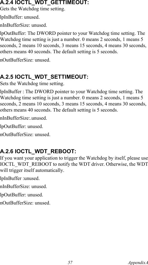 57 Appendix A  A.2.4 IOCTL_WDT_GETTIMEOUT:Gets the Watchdog time setting.lpInBuffer: unused.nInBufferSize: unused.lpOutBuffer: The DWORD pointer to your Watchdog time setting. The Watchdog time setting is just a number. 0 means 2 seconds, 1 means 5 seconds, 2 means 10 seconds, 3 means 15 seconds, 4 means 30 seconds, others means 40 seconds. The default setting is 5 seconds.nOutBufferSize: unused.A.2.5 IOCTL_WDT_SETTIMEOUT:Sets the Watchdog time setting.lpInBuffer : The DWORD pointer to your Watchdog time setting. The Watchdog time setting is just a number. 0 means 2 seconds, 1 means 5 seconds, 2 means 10 seconds, 3 means 15 seconds, 4 means 30 seconds, others means 40 seconds. The default setting is 5 seconds.nInBufferSize:.unused.lpOutBuffer: unused.nOutBufferSize: unused.A.2.6 IOCTL_WDT_REBOOT:If you want your application to trigger the Watchdog by itself, please use IOCTL_WDT_REBOOT to notify the WDT driver. Otherwise, the WDT will trigger itself automatically.lpInBuffer :unused.nInBufferSize: unused.lpOutBuffer: unused.nOutBufferSize: unused.