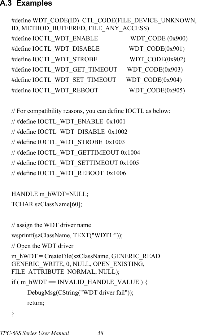 TPC-60S Series User Manual 58A.3  Examples#define WDT_CODE(ID)  CTL_CODE(FILE_DEVICE_UNKNOWN, ID, METHOD_BUFFERED, FILE_ANY_ACCESS)#define IOCTL_WDT_ENABLE                    WDT_CODE (0x900)#define IOCTL_WDT_DISABLE                  WDT_CODE(0x901)#define IOCTL_WDT_STROBE                    WDT_CODE(0x902)#define IOCTL_WDT_GET_TIMEOUT      WDT_CODE(0x903)#define IOCTL_WDT_SET_TIMEOUT      WDT_CODE(0x904)#define IOCTL_WDT_REBOOT                   WDT_CODE(0x905)// For compatibility reasons, you can define IOCTL as below:// #define IOCTL_WDT_ENABLE  0x1001// #define IOCTL_WDT_DISABLE  0x1002// #define IOCTL_WDT_STROBE  0x1003// #define IOCTL_WDT_GETTIMEOUT 0x1004// #define IOCTL_WDT_SETTIMEOUT 0x1005// #define IOCTL_WDT_REBOOT  0x1006HANDLE m_hWDT=NULL;TCHAR szClassName[60];// assign the WDT driver namewsprintf(szClassName, TEXT(&quot;WDT1:&quot;));// Open the WDT driverm_hWDT = CreateFile(szClassName, GENERIC_READ GENERIC_WRITE, 0, NULL, OPEN_EXISTING, FILE_ATTRIBUTE_NORMAL, NULL);if ( m_hWDT == INVALID_HANDLE_VALUE ) {DebugMsg(CString(&quot;WDT driver fail&quot;));return;}