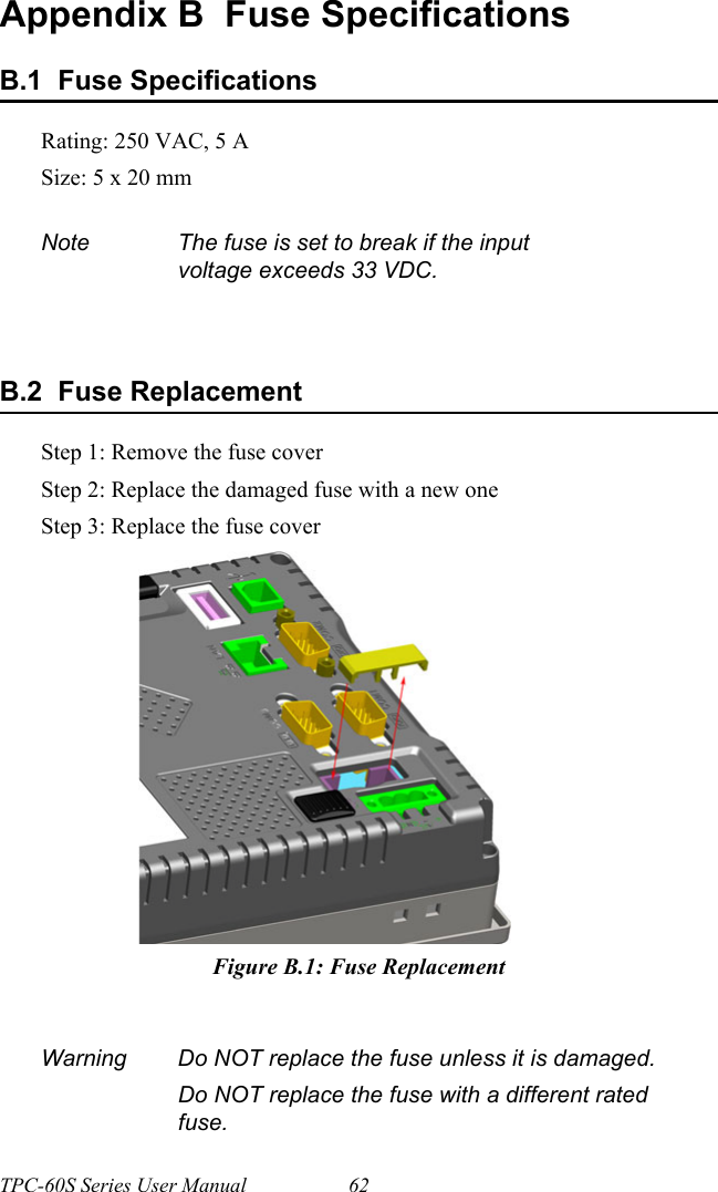 TPC-60S Series User Manual 62Appendix B  Fuse SpecificationsB.1  Fuse SpecificationsRating: 250 VAC, 5 ASize: 5 x 20 mmB.2  Fuse ReplacementStep 1: Remove the fuse coverStep 2: Replace the damaged fuse with a new oneStep 3: Replace the fuse coverFigure B.1: Fuse ReplacementNote The fuse is set to break if the input voltage exceeds 33 VDC.Warning Do NOT replace the fuse unless it is damaged.Do NOT replace the fuse with a different rated fuse.    