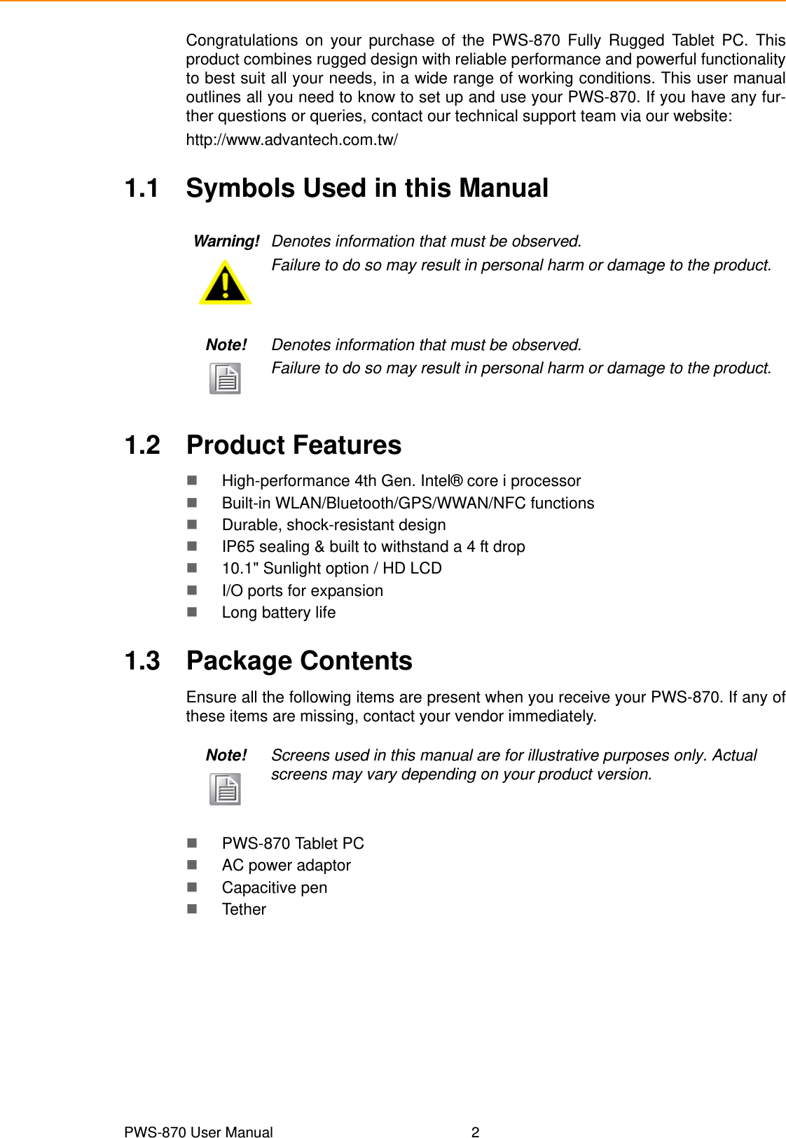 PWS-870 User Manual 2Congratulations on your purchase of the PWS-870 Fully Rugged Tablet PC. Thisproduct combines rugged design with reliable performance and powerful functionalityto best suit all your needs, in a wide range of working conditions. This user manualoutlines all you need to know to set up and use your PWS-870. If you have any fur-ther questions or queries, contact our technical support team via our website:http://www.advantech.com.tw/1.1 Symbols Used in this Manual1.2 Product FeaturesHigh-performance 4th Gen. Intel® core i processorBuilt-in WLAN/Bluetooth/GPS/WWAN/NFC functionsDurable, shock-resistant designIP65 sealing &amp; built to withstand a 4 ft drop10.1&quot; Sunlight option / HD LCDI/O ports for expansionLong battery life1.3 Package ContentsEnsure all the following items are present when you receive your PWS-870. If any ofthese items are missing, contact your vendor immediately.PWS-870 Tablet PCAC power adaptorCapacitive penTetherWarning! Denotes information that must be observed.Failure to do so may result in personal harm or damage to the product.Note! Denotes information that must be observed.Failure to do so may result in personal harm or damage to the product.Note! Screens used in this manual are for illustrative purposes only. Actual screens may vary depending on your product version.