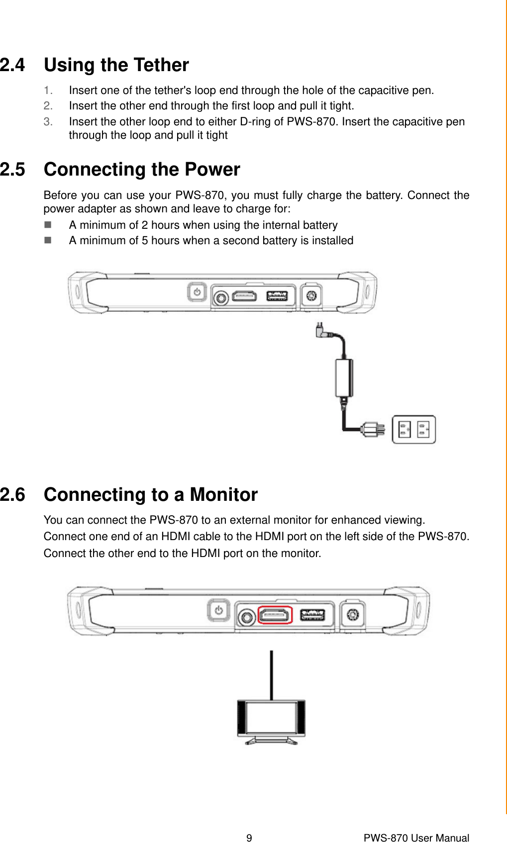 9 PWS-870 User ManualChapter 2 Getting Started &amp; Making Connections2.4 Using the Tether1. Insert one of the tether&apos;s loop end through the hole of the capacitive pen. 2. Insert the other end through the first loop and pull it tight.3. Insert the other loop end to either D-ring of PWS-870. Insert the capacitive pen through the loop and pull it tight2.5 Connecting the PowerBefore you can use your PWS-870, you must fully charge the battery. Connect thepower adapter as shown and leave to charge for:A minimum of 2 hours when using the internal batteryA minimum of 5 hours when a second battery is installed2.6 Connecting to a MonitorYou can connect the PWS-870 to an external monitor for enhanced viewing.Connect one end of an HDMI cable to the HDMI port on the left side of the PWS-870.Connect the other end to the HDMI port on the monitor.