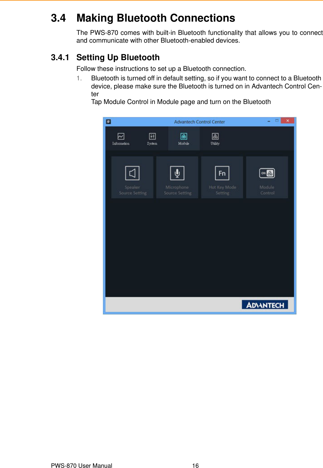 PWS-870 User Manual 163.4 Making Bluetooth ConnectionsThe PWS-870 comes with built-in Bluetooth functionality that allows you to connectand communicate with other Bluetooth-enabled devices.3.4.1 Setting Up BluetoothFollow these instructions to set up a Bluetooth connection.1. Bluetooth is turned off in default setting, so if you want to connect to a Bluetooth device, please make sure the Bluetooth is turned on in Advantech Control Cen-terTap Module Control in Module page and turn on the Bluetooth