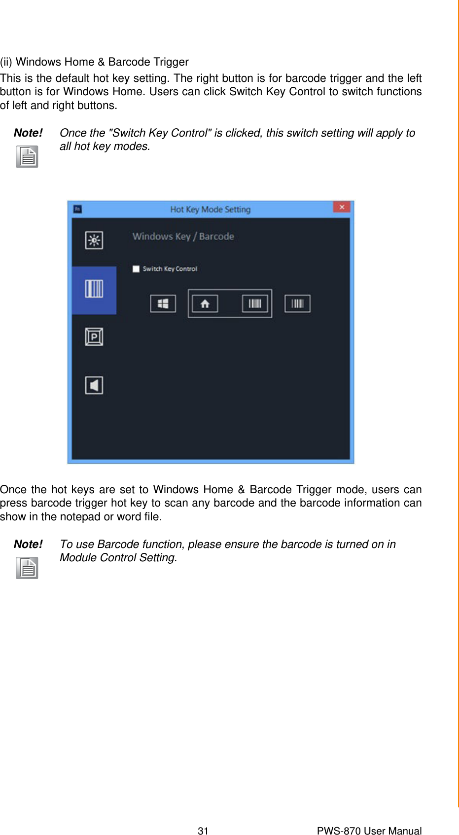 31 PWS-870 User ManualChapter 4 Using Advantech Control Center(ii) Windows Home &amp; Barcode TriggerThis is the default hot key setting. The right button is for barcode trigger and the leftbutton is for Windows Home. Users can click Switch Key Control to switch functionsof left and right buttons.Once the hot keys are set to Windows Home &amp; Barcode Trigger mode, users canpress barcode trigger hot key to scan any barcode and the barcode information canshow in the notepad or word file.Note! Once the &quot;Switch Key Control&quot; is clicked, this switch setting will apply to all hot key modes.Note! To use Barcode function, please ensure the barcode is turned on in Module Control Setting.