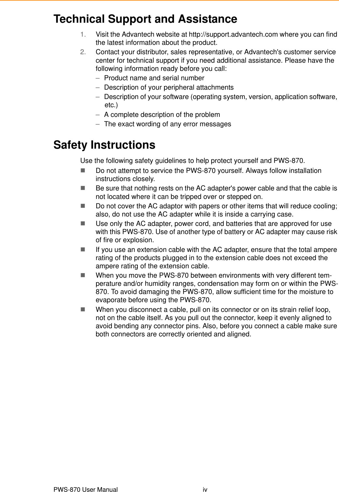 PWS-870 User Manual ivTechnical Support and Assistance1. Visit the Advantech website at http://support.advantech.com where you can find the latest information about the product.2. Contact your distributor, sales representative, or Advantech&apos;s customer service center for technical support if you need additional assistance. Please have the following information ready before you call:–Product name and serial number–Description of your peripheral attachments–Description of your software (operating system, version, application software, etc.)–A complete description of the problem–The exact wording of any error messagesSafety InstructionsUse the following safety guidelines to help protect yourself and PWS-870.Do not attempt to service the PWS-870 yourself. Always follow installation instructions closely.Be sure that nothing rests on the AC adapter&apos;s power cable and that the cable is not located where it can be tripped over or stepped on.Do not cover the AC adaptor with papers or other items that will reduce cooling; also, do not use the AC adapter while it is inside a carrying case.Use only the AC adapter, power cord, and batteries that are approved for use with this PWS-870. Use of another type of battery or AC adapter may cause risk of fire or explosion.If you use an extension cable with the AC adapter, ensure that the total ampere rating of the products plugged in to the extension cable does not exceed the ampere rating of the extension cable.When you move the PWS-870 between environments with very different tem-perature and/or humidity ranges, condensation may form on or within the PWS-870. To avoid damaging the PWS-870, allow sufficient time for the moisture to evaporate before using the PWS-870.When you disconnect a cable, pull on its connector or on its strain relief loop, not on the cable itself. As you pull out the connector, keep it evenly aligned to avoid bending any connector pins. Also, before you connect a cable make sure both connectors are correctly oriented and aligned.