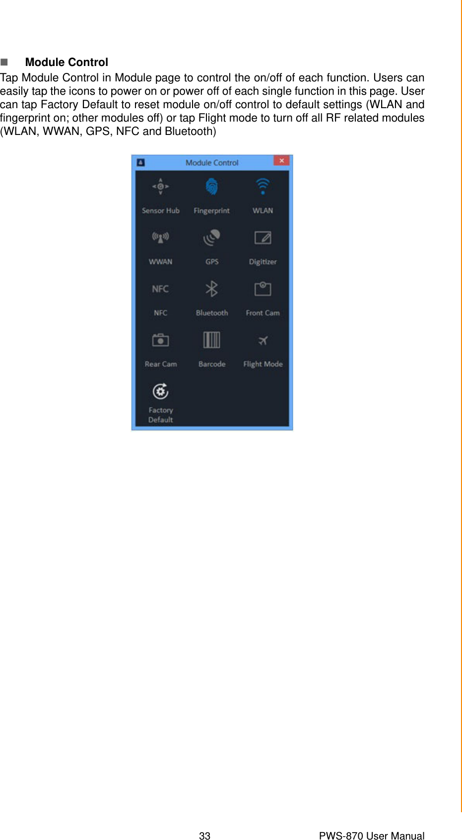 33 PWS-870 User ManualChapter 4 Using Advantech Control CenterModule ControlTap Module Control in Module page to control the on/off of each function. Users caneasily tap the icons to power on or power off of each single function in this page. Usercan tap Factory Default to reset module on/off control to default settings (WLAN andfingerprint on; other modules off) or tap Flight mode to turn off all RF related modules(WLAN, WWAN, GPS, NFC and Bluetooth)