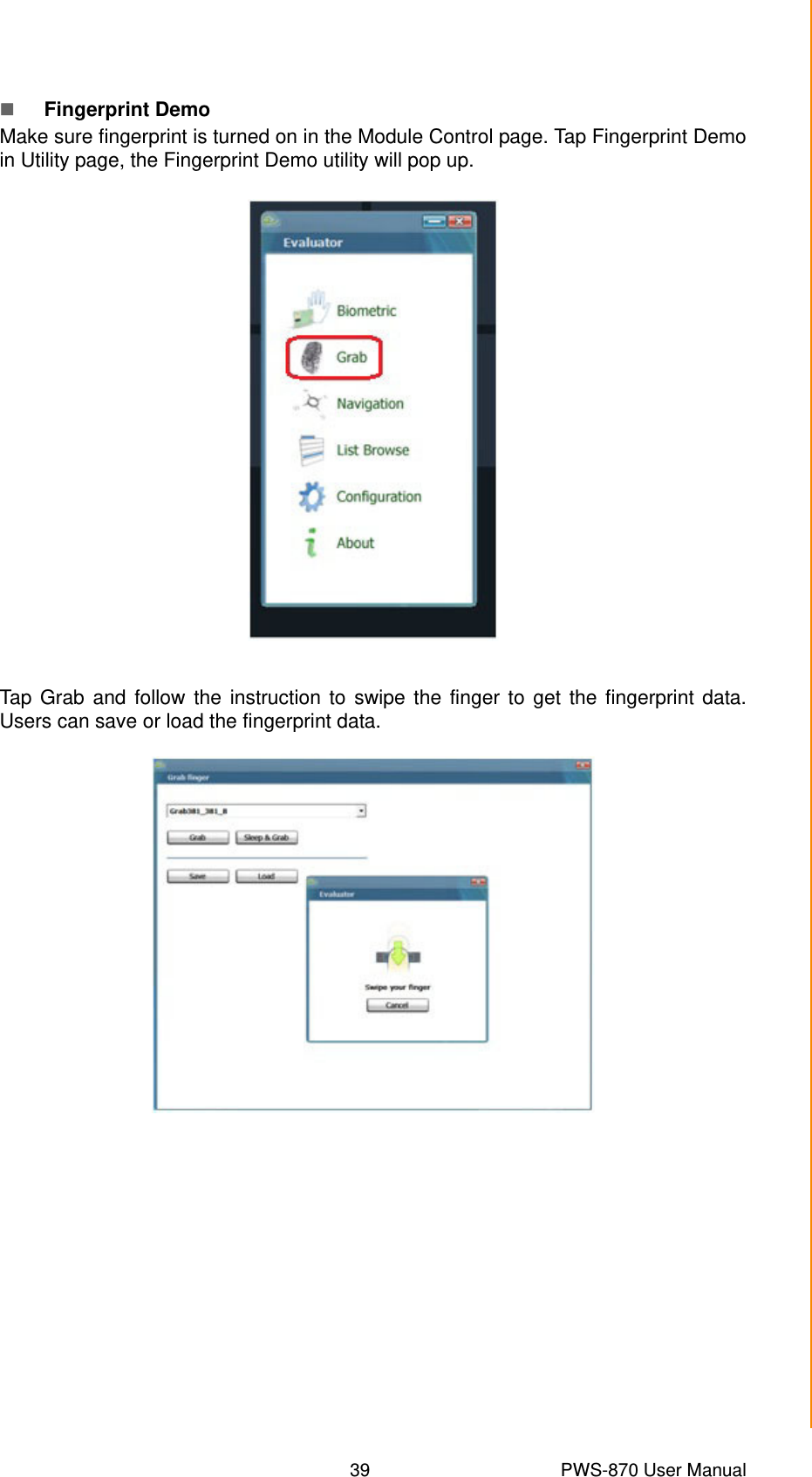 39 PWS-870 User ManualChapter 4 Using Advantech Control CenterFingerprint DemoMake sure fingerprint is turned on in the Module Control page. Tap Fingerprint Demoin Utility page, the Fingerprint Demo utility will pop up. Tap Grab and follow the instruction to swipe the finger to get the fingerprint data.Users can save or load the fingerprint data.