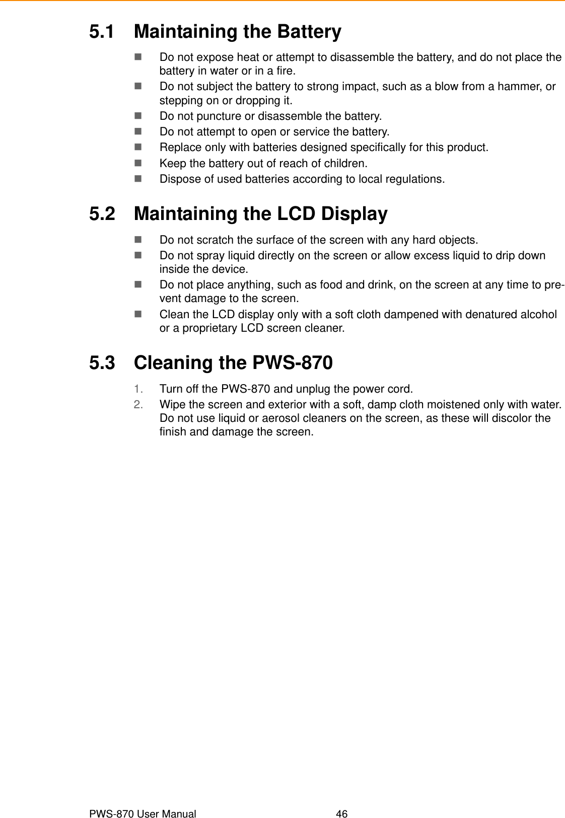 PWS-870 User Manual 465.1 Maintaining the BatteryDo not expose heat or attempt to disassemble the battery, and do not place the battery in water or in a fire.Do not subject the battery to strong impact, such as a blow from a hammer, or stepping on or dropping it.Do not puncture or disassemble the battery.Do not attempt to open or service the battery.Replace only with batteries designed specifically for this product.Keep the battery out of reach of children.Dispose of used batteries according to local regulations.5.2 Maintaining the LCD DisplayDo not scratch the surface of the screen with any hard objects.Do not spray liquid directly on the screen or allow excess liquid to drip down inside the device.Do not place anything, such as food and drink, on the screen at any time to pre-vent damage to the screen.Clean the LCD display only with a soft cloth dampened with denatured alcohol or a proprietary LCD screen cleaner.5.3 Cleaning the PWS-8701. Turn off the PWS-870 and unplug the power cord.2. Wipe the screen and exterior with a soft, damp cloth moistened only with water. Do not use liquid or aerosol cleaners on the screen, as these will discolor the finish and damage the screen.