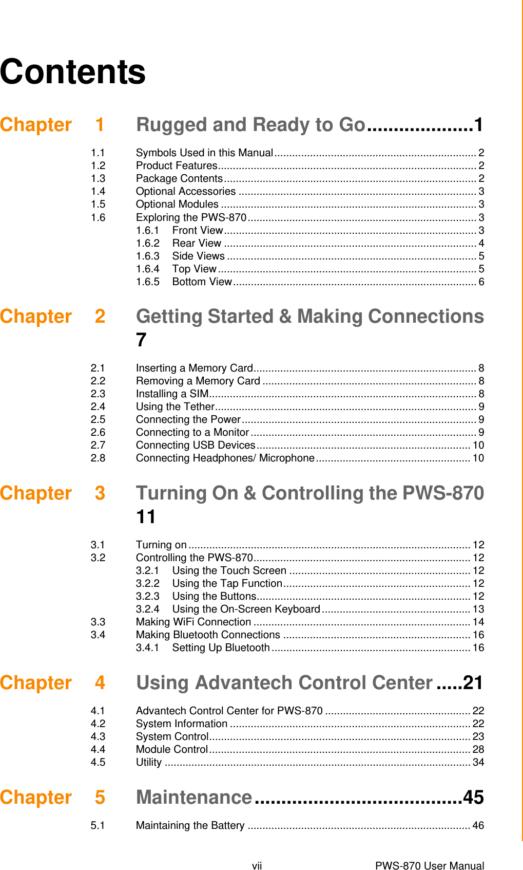 vii PWS-870 User Manual ContentsChapter 1 Rugged and Ready to Go....................11.1 Symbols Used in this Manual.................................................................... 21.2 Product Features....................................................................................... 21.3 Package Contents..................................................................................... 21.4 Optional Accessories ................................................................................ 31.5 Optional Modules ...................................................................................... 31.6 Exploring the PWS-870............................................................................. 31.6.1 Front View..................................................................................... 31.6.2 Rear View ..................................................................................... 41.6.3 Side Views .................................................................................... 51.6.4 Top View....................................................................................... 51.6.5 Bottom View.................................................................................. 6Chapter 2 Getting Started &amp; Making Connections72.1 Inserting a Memory Card........................................................................... 82.2 Removing a Memory Card ........................................................................ 82.3 Installing a SIM.......................................................................................... 82.4 Using the Tether........................................................................................ 92.5 Connecting the Power............................................................................... 92.6 Connecting to a Monitor............................................................................ 92.7 Connecting USB Devices........................................................................ 102.8 Connecting Headphones/ Microphone.................................................... 10Chapter 3 Turning On &amp; Controlling the PWS-870113.1 Turning on ............................................................................................... 123.2 Controlling the PWS-870......................................................................... 123.2.1 Using the Touch Screen ............................................................. 123.2.2 Using the Tap Function............................................................... 123.2.3 Using the Buttons........................................................................ 123.2.4 Using the On-Screen Keyboard.................................................. 133.3 Making WiFi Connection ......................................................................... 143.4 Making Bluetooth Connections ............................................................... 163.4.1 Setting Up Bluetooth................................................................... 16Chapter 4 Using Advantech Control Center .....214.1 Advantech Control Center for PWS-870 ................................................. 224.2 System Information ................................................................................. 224.3 System Control........................................................................................ 234.4 Module Control........................................................................................ 284.5 Utility ....................................................................................................... 34Chapter 5 Maintenance.......................................455.1 Maintaining the Battery ........................................................................... 46