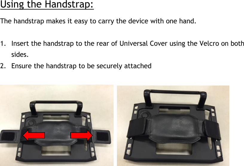 Using the Handstrap: The handstrap makes it easy to carry the device with one hand.  1. Insert the handstrap to the rear of Universal Cover using the Velcro on both sides. 2. Ensure the handstrap to be securely attached         