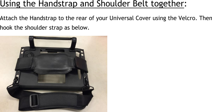 Using the Handstrap and Shoulder Belt together: Attach the Handstrap to the rear of your Universal Cover using the Velcro. Then hook the shoulder strap as below.      