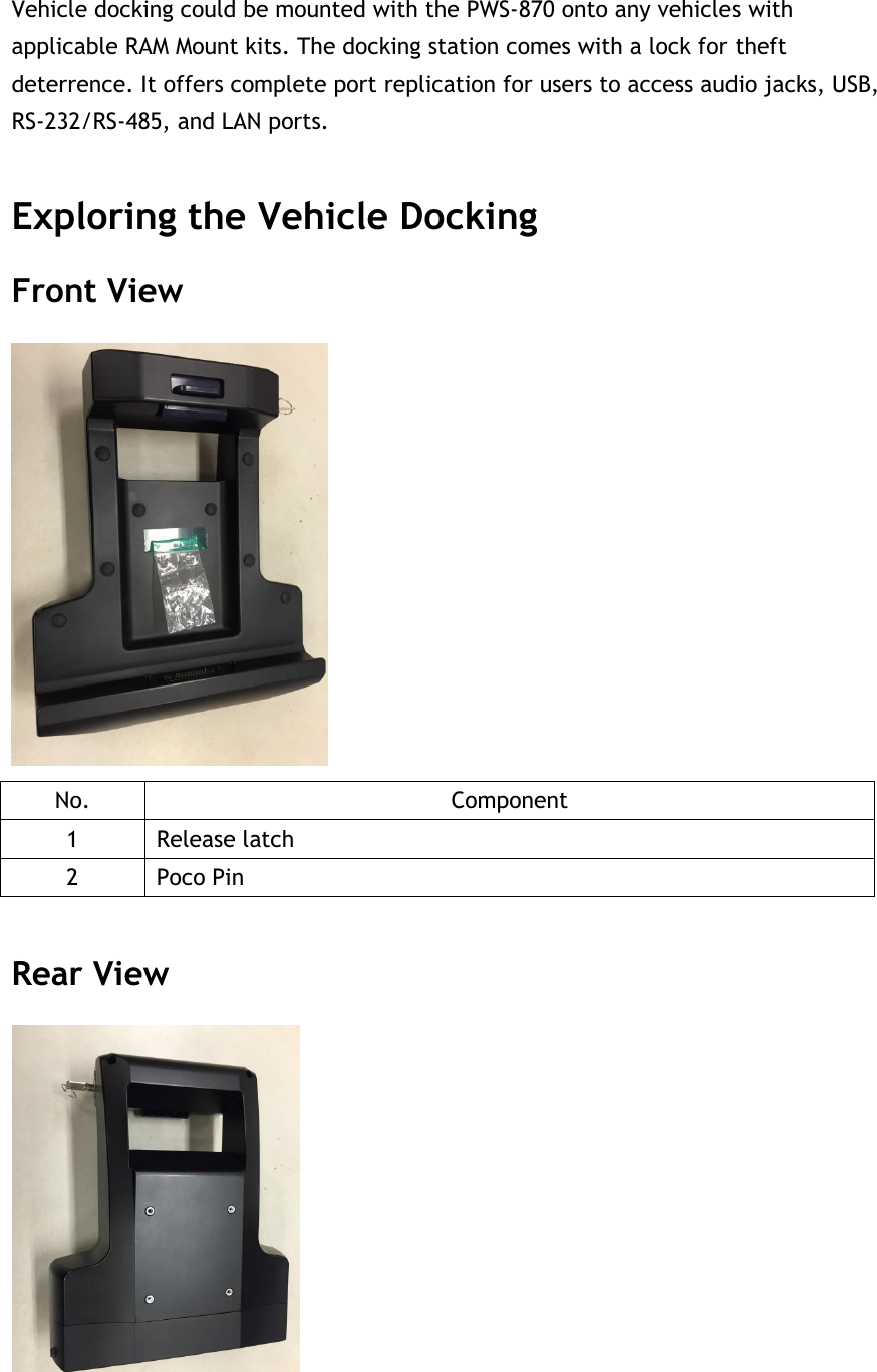 Vehicle docking could be mounted with the PWS-870 onto any vehicles with applicable RAM Mount kits. The docking station comes with a lock for theft deterrence. It offers complete port replication for users to access audio jacks, USB, RS-232/RS-485, and LAN ports.  Exploring the Vehicle Docking Front View  No. Component 1 Release latch 2 Poco Pin  Rear View  