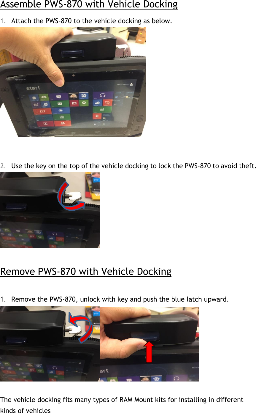 Assemble PWS-870 with Vehicle Docking 1. Attach the PWS-870 to the vehicle docking as below.    2. Use the key on the top of the vehicle docking to lock the PWS-870 to avoid theft.   Remove PWS-870 with Vehicle Docking  1. Remove the PWS-870, unlock with key and push the blue latch upward.   The vehicle docking fits many types of RAM Mount kits for installing in different kinds of vehicles  