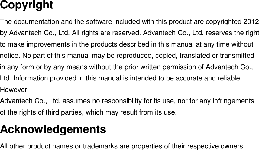 Copyright The documentation and the software included with this product are copyrighted 2012 by Advantech Co., Ltd. All rights are reserved. Advantech Co., Ltd. reserves the right to make improvements in the products described in this manual at any time without notice. No part of this manual may be reproduced, copied, translated or transmitted in any form or by any means without the prior written permission of Advantech Co., Ltd. Information provided in this manual is intended to be accurate and reliable. However, Advantech Co., Ltd. assumes no responsibility for its use, nor for any infringements of the rights of third parties, which may result from its use. Acknowledgements All other product names or trademarks are properties of their respective owners.    