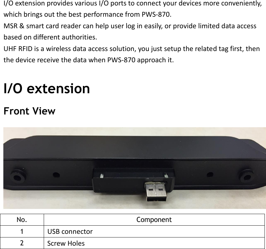 I/O extension provides various I/O ports to connect your devices more conveniently, which brings out the best performance from PWS-870. MSR &amp; smart card reader can help user log in easily, or provide limited data access based on different authorities. UHF RFID is a wireless data access solution, you just setup the related tag first, then the device receive the data when PWS-870 approach it.  I/O extension Front View  No. Component 1 USB connector 2 Screw Holes     