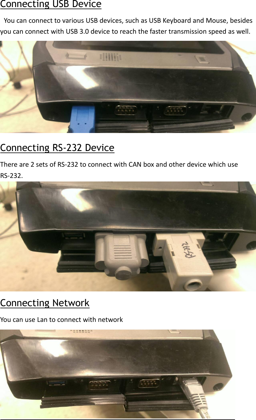 Connecting USB Device  You can connect to various USB devices, such as USB Keyboard and Mouse, besides you can connect with USB 3.0 device to reach the faster transmission speed as well. Connecting RS-232 Device There are 2 sets of RS-232 to connect with CAN box and other device which use RS-232.  Connecting Network You can use Lan to connect with network  