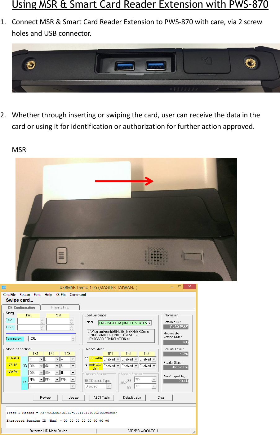 Using MSR &amp; Smart Card Reader Extension with PWS-870 1. Connect MSR &amp; Smart Card Reader Extension to PWS-870 with care, via 2 screw holes and USB connector.   2. Whether through inserting or swiping the card, user can receive the data in the card or using it for identification or authorization for further action approved.  MSR   