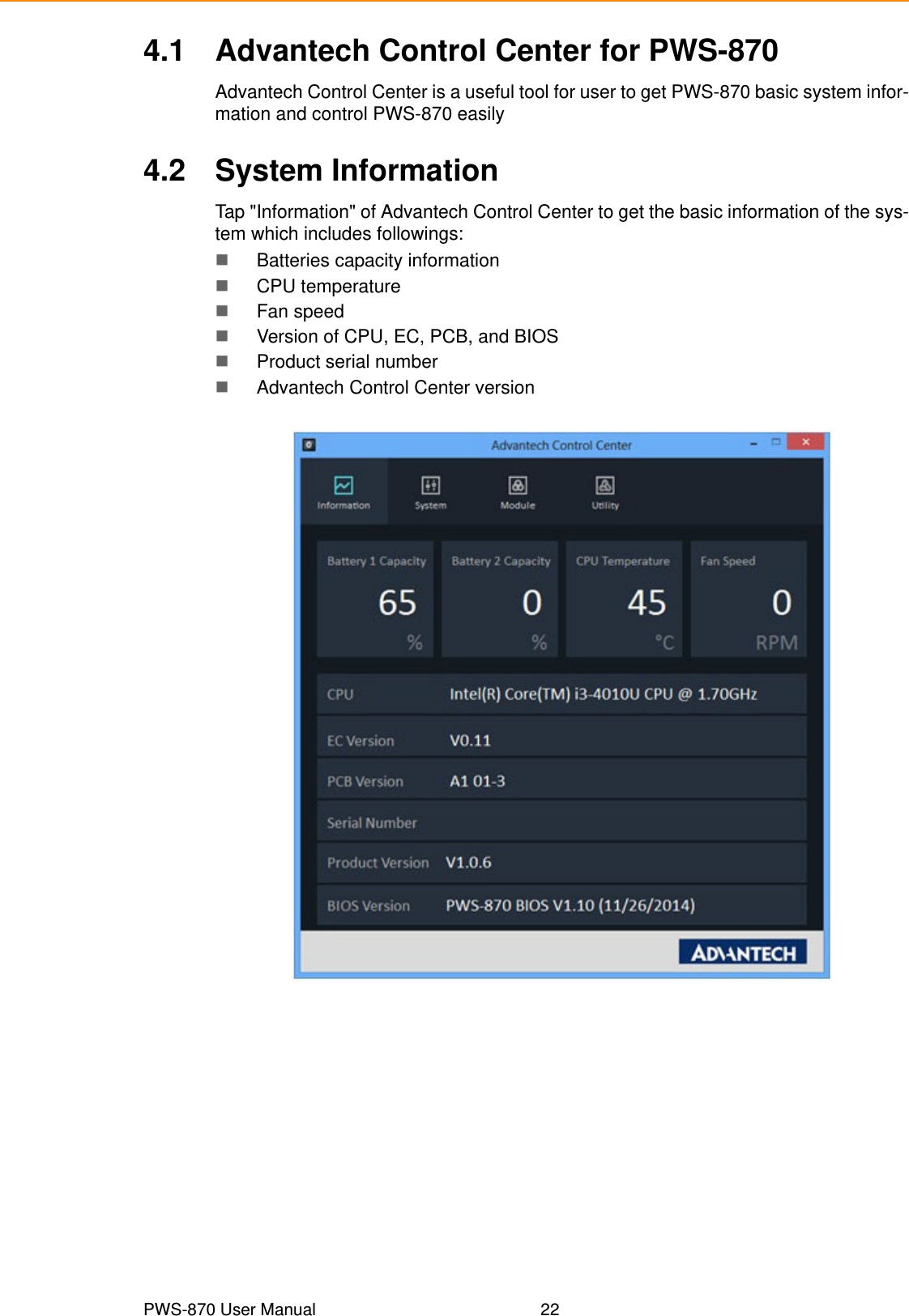 PWS-870 User Manual 224.1 Advantech Control Center for PWS-870Advantech Control Center is a useful tool for user to get PWS-870 basic system infor-mation and control PWS-870 easily4.2 System InformationTap &quot;Information&quot; of Advantech Control Center to get the basic information of the sys-tem which includes followings:Batteries capacity informationCPU temperatureFan speedVersion of CPU, EC, PCB, and BIOSProduct serial numberAdvantech Control Center version