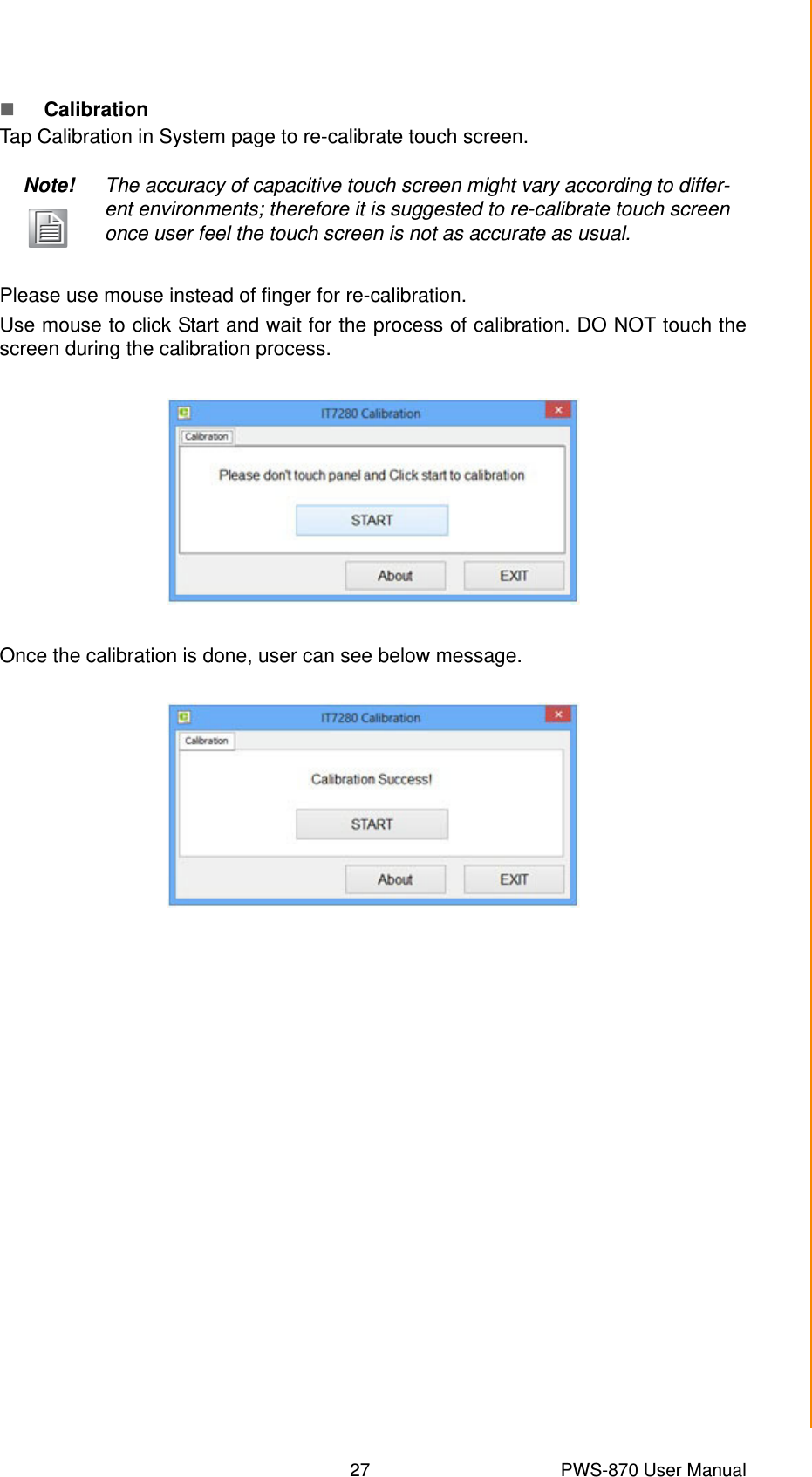 27 PWS-870 User ManualChapter 4 Using Advantech Control CenterCalibrationTap Calibration in System page to re-calibrate touch screen.Please use mouse instead of finger for re-calibration.Use mouse to click Start and wait for the process of calibration. DO NOT touch thescreen during the calibration process.Once the calibration is done, user can see below message.Note! The accuracy of capacitive touch screen might vary according to differ-ent environments; therefore it is suggested to re-calibrate touch screen once user feel the touch screen is not as accurate as usual.