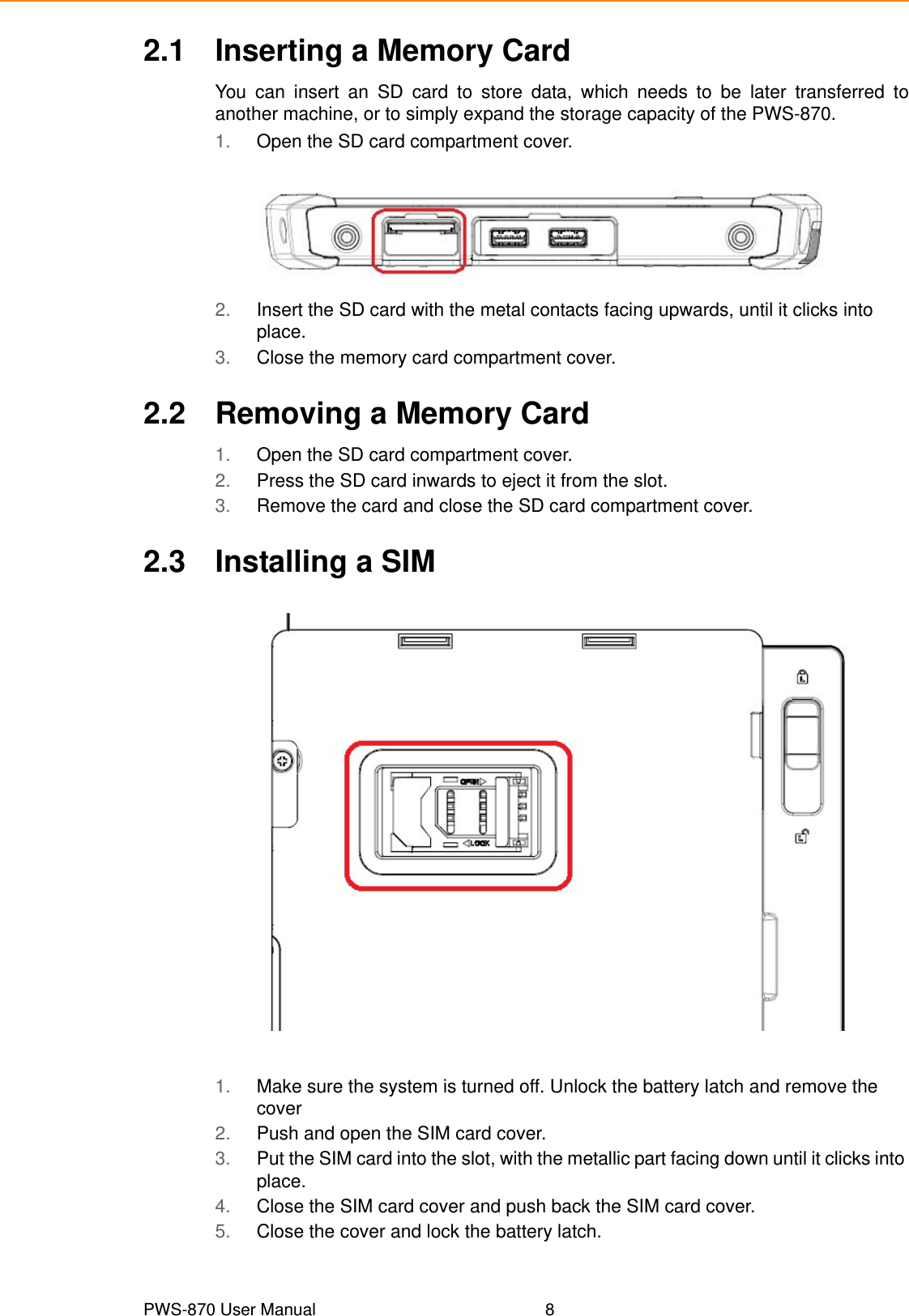 PWS-870 User Manual 82.1 Inserting a Memory CardYou can insert an SD card to store data, which needs to be later transferred toanother machine, or to simply expand the storage capacity of the PWS-870. 1. Open the SD card compartment cover.2. Insert the SD card with the metal contacts facing upwards, until it clicks into place.3. Close the memory card compartment cover.2.2 Removing a Memory Card1. Open the SD card compartment cover.2. Press the SD card inwards to eject it from the slot.3. Remove the card and close the SD card compartment cover.2.3 Installing a SIM1. Make sure the system is turned off. Unlock the battery latch and remove the cover2. Push and open the SIM card cover.3. Put the SIM card into the slot, with the metallic part facing down until it clicks into place.4. Close the SIM card cover and push back the SIM card cover.5. Close the cover and lock the battery latch.