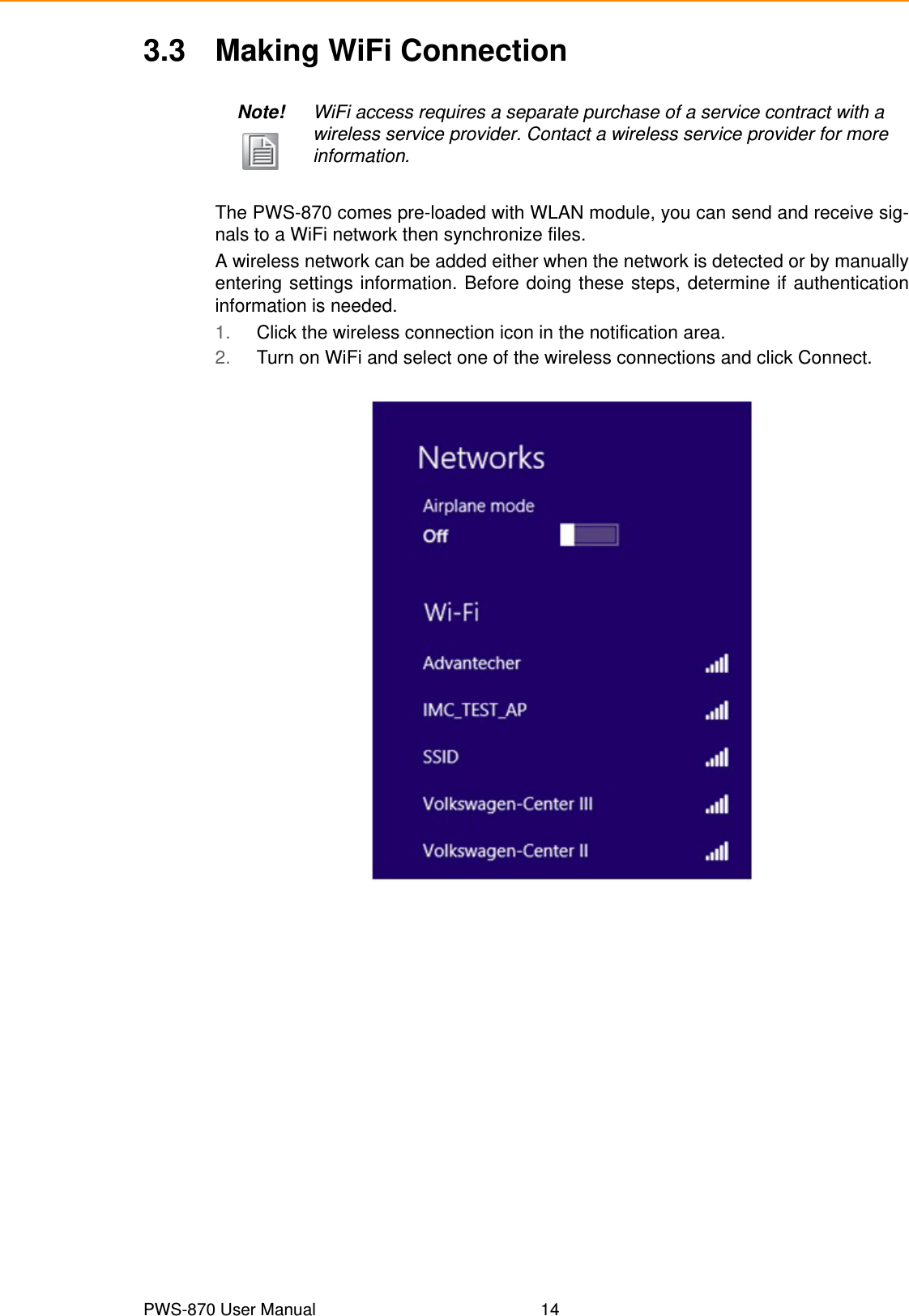 PWS-870 User Manual 143.3 Making WiFi ConnectionThe PWS-870 comes pre-loaded with WLAN module, you can send and receive sig-nals to a WiFi network then synchronize files.A wireless network can be added either when the network is detected or by manuallyentering settings information. Before doing these steps, determine if authenticationinformation is needed.1. Click the wireless connection icon in the notification area.2. Turn on WiFi and select one of the wireless connections and click Connect.Note! WiFi access requires a separate purchase of a service contract with a wireless service provider. Contact a wireless service provider for more information.