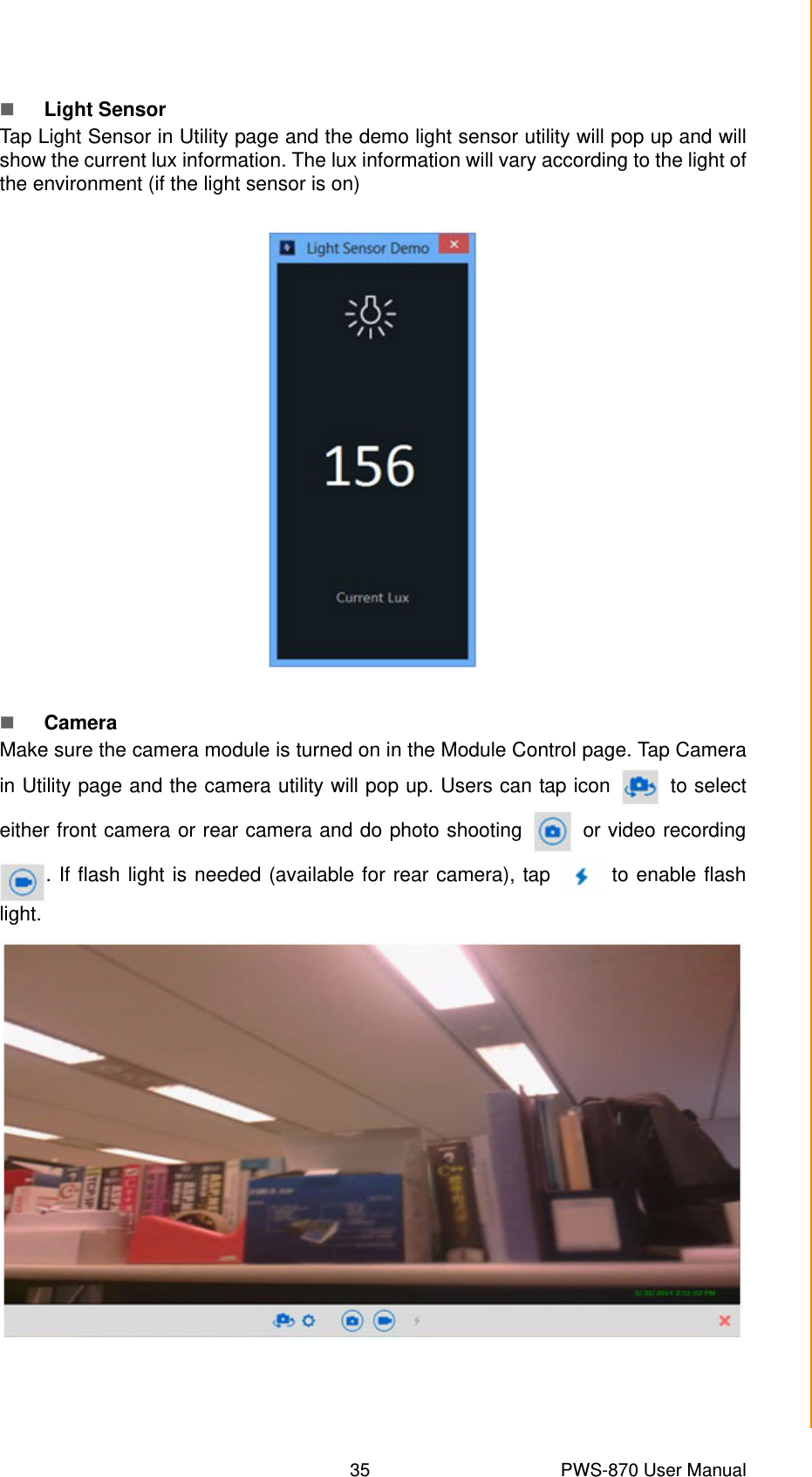 35 PWS-870 User ManualChapter 4 Using Advantech Control CenterLight SensorTap Light Sensor in Utility page and the demo light sensor utility will pop up and willshow the current lux information. The lux information will vary according to the light ofthe environment (if the light sensor is on)CameraMake sure the camera module is turned on in the Module Control page. Tap Camerain Utility page and the camera utility will pop up. Users can tap icon   to selecteither front camera or rear camera and do photo shooting   or video recording. If flash light is needed (available for rear camera), tap   to enable flashlight.