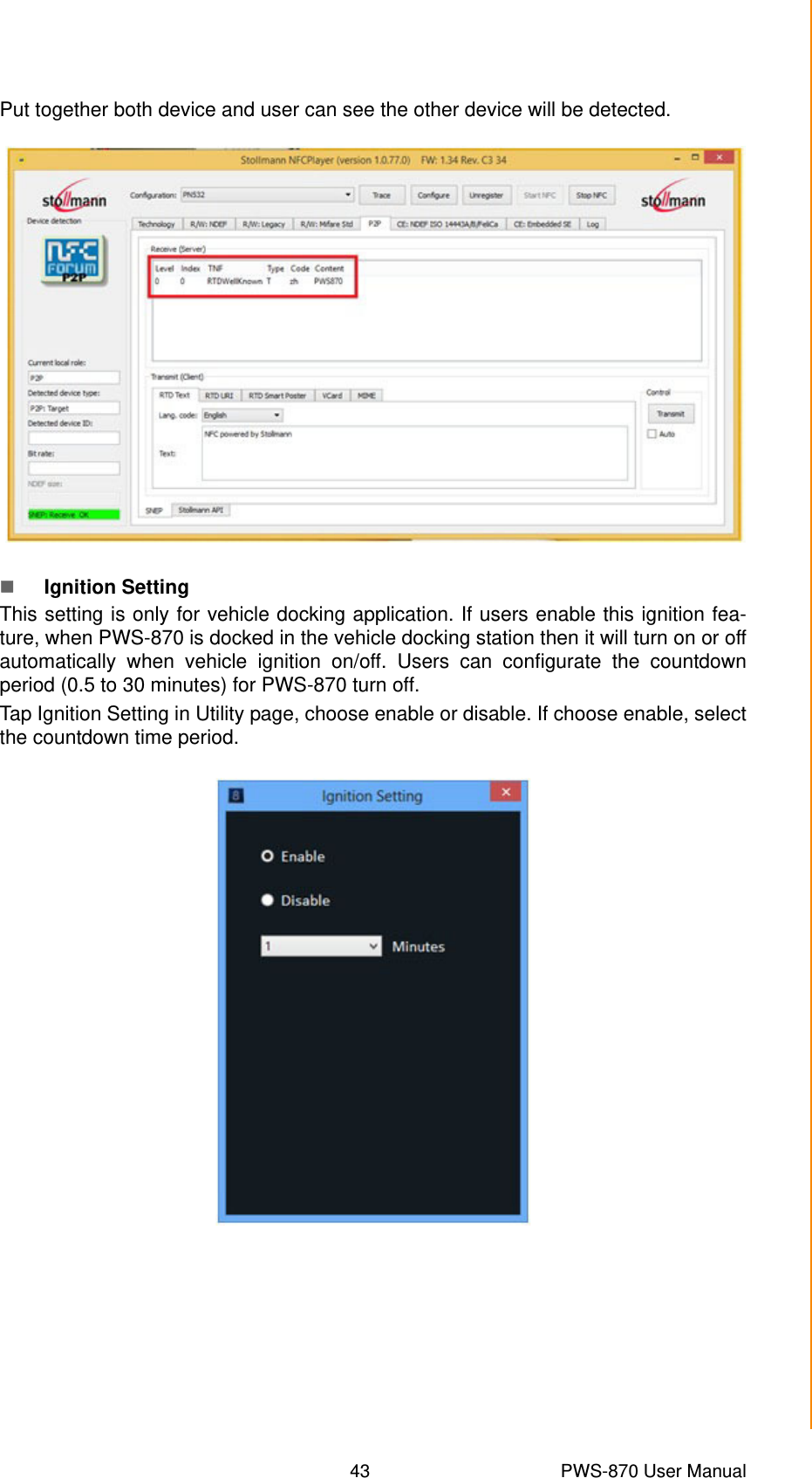 43 PWS-870 User ManualChapter 4 Using Advantech Control CenterPut together both device and user can see the other device will be detected.Ignition SettingThis setting is only for vehicle docking application. If users enable this ignition fea-ture, when PWS-870 is docked in the vehicle docking station then it will turn on or offautomatically when vehicle ignition on/off. Users can configurate the countdownperiod (0.5 to 30 minutes) for PWS-870 turn off.Tap Ignition Setting in Utility page, choose enable or disable. If choose enable, selectthe countdown time period. 