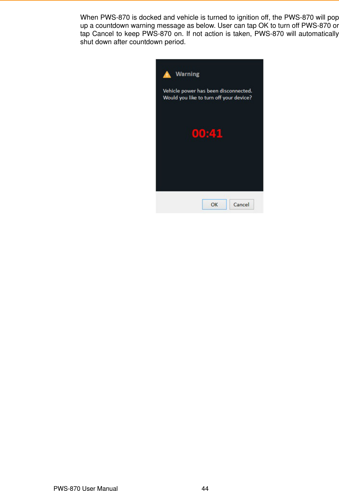 PWS-870 User Manual 44When PWS-870 is docked and vehicle is turned to ignition off, the PWS-870 will popup a countdown warning message as below. User can tap OK to turn off PWS-870 ortap Cancel to keep PWS-870 on. If not action is taken, PWS-870 will automaticallyshut down after countdown period.