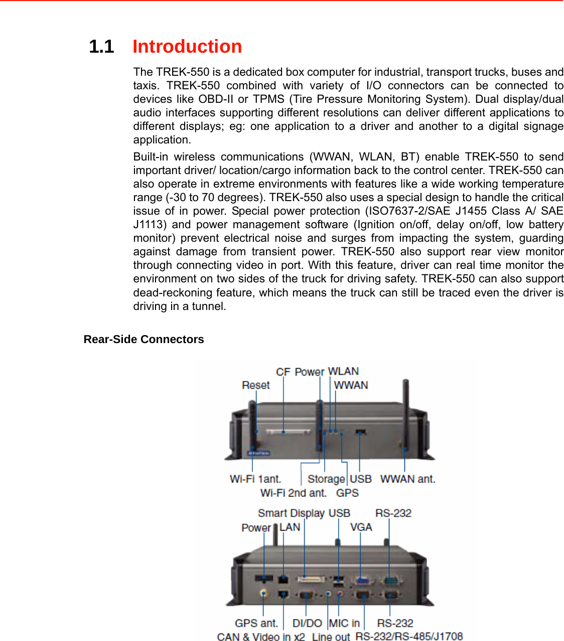 1.1Introduction  The TREK-550 is a dedicated box computer for industrial, transport trucks, buses and taxis. TREK-550 combined with variety of I/O connectors can be connected to devices like OBD-II or TPMS (Tire Pressure Monitoring System). Dual display/dual audio interfaces supporting different resolutions can deliver different applications to different displays; eg: one application to a driver and another to a digital signage application. Built-in wireless communications (WWAN, WLAN, BT) enable TREK-550 to send important driver/ location/cargo information back to the control center. TREK-550 can also operate in extreme environments with features like a wide working temperature range (-30 to 70 degrees). TREK-550 also uses a special design to handle the critical issue of in power. Special power protection (ISO7637-2/SAE J1455 Class A/ SAE J1113) and power management software (Ignition on/off, delay on/off, low battery monitor) prevent electrical noise and surges from impacting the system, guarding against damage from transient power. TREK-550 also support rear view monitor through connecting video in port. With this feature, driver can real time monitor the environment on two sides of the truck for driving safety. TREK-550 can also support dead-reckoning feature, which means the truck can still be traced even the driver is driving in a tunnel.  Rear-Side Connectors 