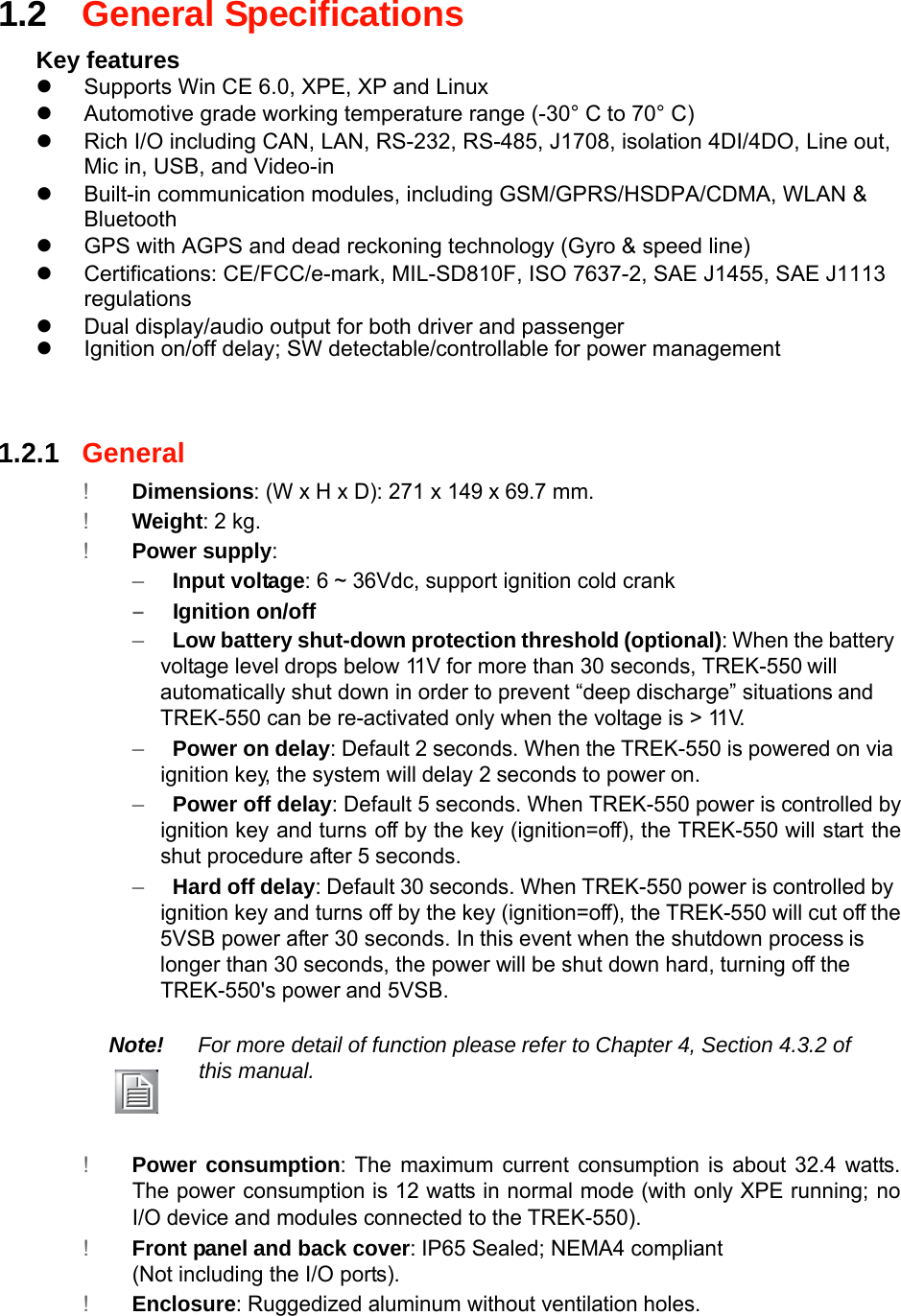 1.2General Specifications  Key features z  Supports Win CE 6.0, XPE, XP and Linux z  Automotive grade working temperature range (-30° C to 70° C) z  Rich I/O including CAN, LAN, RS-232, RS-485, J1708, isolation 4DI/4DO, Line out, Mic in, USB, and Video-in z  Built-in communication modules, including GSM/GPRS/HSDPA/CDMA, WLAN &amp; Bluetooth z  GPS with AGPS and dead reckoning technology (Gyro &amp; speed line) z  Certifications: CE/FCC/e-mark, MIL-SD810F, ISO 7637-2, SAE J1455, SAE J1113 regulations z  Dual display/audio output for both driver and passenger z  Ignition on/off delay; SW detectable/controllable for power management     1.2.1General  !Dimensions: (W x H x D): 271 x 149 x 69.7 mm. !Weight: 2 kg. !Power supply: –Input voltage: 6~ 36Vdc, support ignition cold crank  –Ignition on/off –Low battery shut-down protection threshold(optional): When the batteryvoltage leveldrops below 11V for more than 30 seconds, TREK-550will automatically shut down in order to prevent “deep discharge” situationsand TREK-550 can be re-activated only when the voltage is &gt; 11V. –Power on delay:Default 2 seconds. Whenthe TREK-550 is powered on viaignition key, the system willdelay 2seconds to poweron. –Power off delay: Default 5 seconds. When TREK-550 power is controlled byignition keyand turnsoff by the key (ignition=off), the TREK-550 willstarttheshut procedure after 5seconds. –Hard offdelay: Default30seconds. When TREK-550 poweris controlledbyignition key and turns off by the key (ignition=off), the TREK-550 will cut offthe 5VSB power after 30 seconds. Inthis event when the shutdown processis longer than 30 seconds, the power will be shut down hard,turning off theTREK-550&apos;s powerand 5VSB.  Note!For more detail of function pleaserefer toChapter 4, Section 4.3.2 ofthis manual.    !Power consumption: The maximum current consumption is about 32.4 watts.The powerconsumption is 12 watts in normal mode (with only XPE running;noI/O device and modules connected tothe TREK-550). !Front panel and back cover: IP65 Sealed; NEMA4 compliant (Not including the I/O ports). !Enclosure: Ruggedized aluminum without ventilationholes.        