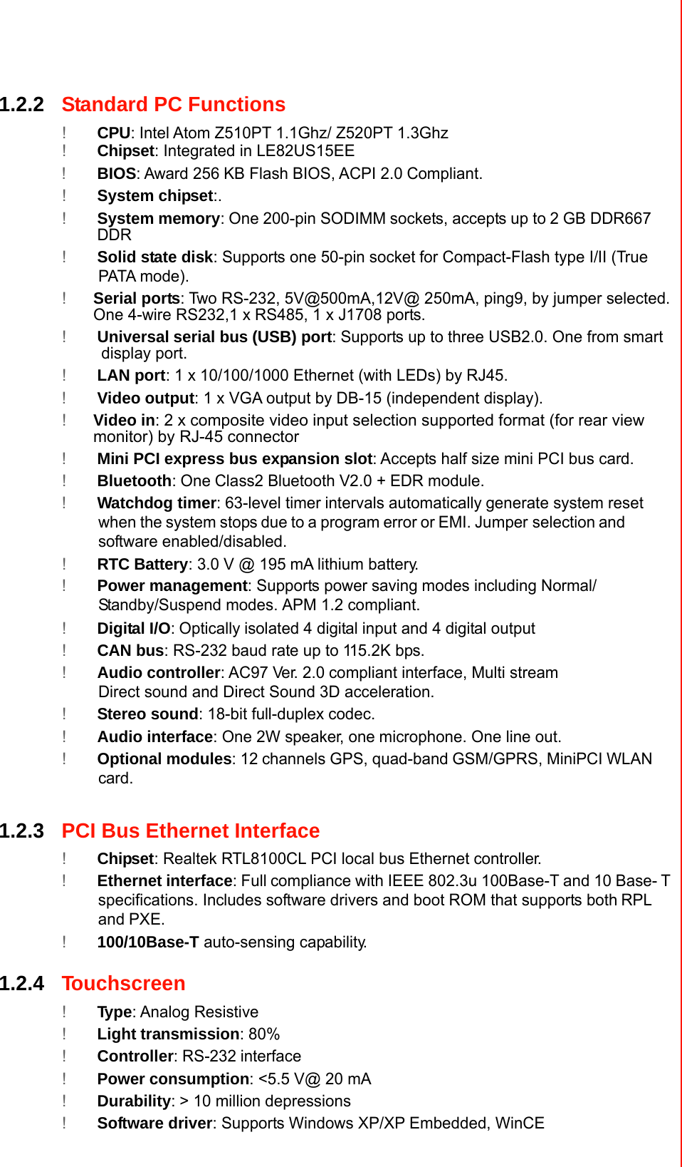  1.2.2Standard PC Functions  !CPU: Intel Atom Z510PT 1.1Ghz/ Z520PT 1.3Ghz ! Chipset: Integrated in LE82US15EE !BIOS: Award 256KB Flash BIOS, ACPI 2.0Compliant. !System chipset:. !System memory:One 200-pin SODIMMsockets, accepts up to2GB DDR667 DDR !Solid state disk: Supports one 50-pin socketfor Compact-Flash type I/II (True PATA mode). !Serial ports: Two RS-232, 5V@500mA,12V@ 250mA, ping9, by jumper selected. One 4-wire RS232,1 x RS485, 1 x J1708 ports.  !Universal serial bus (USB) port: Supports up to three USB2.0. One from smart display port. !LAN port: 1 x 10/100/1000 Ethernet (with LEDs) by RJ45. !Video output: 1 x VGA output by DB-15 (independent display). !Video in: 2 x composite video input selection supported format (for rear view monitor) by RJ-45 connector !Mini PCI express bus expansion slot: Accepts half size mini PCI bus card. !Bluetooth: One Class2 Bluetooth V2.0 + EDR module. !Watchdog timer: 63-level timerintervals automaticallygenerate system resetwhen the system stopsdue to a program error or EMI. Jumper selectionandsoftware enabled/disabled. !RTC Battery: 3.0 V @ 195mA lithium battery. !Power management: Supports power savingmodes including Normal/Standby/Suspend modes.APM 1.2 compliant. !Digital I/O:Opticallyisolated 4 digital input and 4 digital output !CAN bus: RS-232 baud rate up to 115.2K bps. !Audio controller: AC97 Ver. 2.0compliant interface, Multi stream Direct sound and Direct Sound 3D acceleration. !Stereo sound: 18-bit full-duplex codec. !Audio interface: One 2W speaker, onemicrophone. One line out. !Optional modules: 12channels GPS, quad-bandGSM/GPRS, MiniPCIWLAN card.   1.2.3PCI Bus Ethernet Interface  !Chipset: Realtek RTL8100CL PCI local bus Ethernet controller. !Ethernet interface: Fullcompliance with IEEE 802.3u 100Base-T and 10 Base-T specifications. Includessoftware drivers and boot ROM that supports bothRPL andPXE. !100/10Base-T auto-sensing capability.   1.2.4Touchscreen  !Type: Analog Resistive !Light transmission: 80% !Controller: RS-232interface !Power consumption: &lt;5.5 V@ 20 mA !Durability: &gt; 10 million depressions !Software driver: Supports Windows XP/XP Embedded, WinCE      