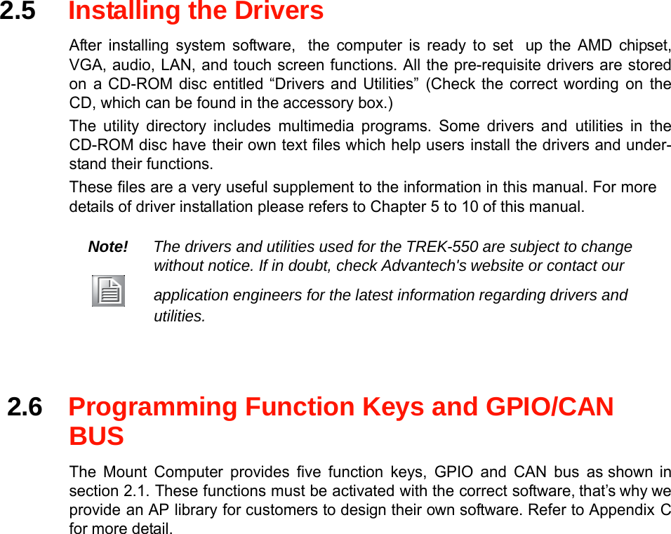 2.5Installing the Drivers  After installing system software,the computer is ready to setup the AMD chipset,VGA, audio, LAN, and touch screen functions. All the pre-requisite drivers are storedona CD-ROM disc entitled “Drivers and Utilities”(Check the correct wordingontheCD, which can be found in theaccessory box.) The utility directory includes multimedia programs. Some drivers andutilities in theCD-ROM disc havetheir own text files which help usersinstall the drivers and under-stand their functions. These files are a very useful supplement to the informationin this manual.For moredetails of driver installation please refers to Chapter 5 to 10 of this manual.  Note!The drivers and utilities used for the TREK-550 are subject to changewithout notice. If in doubt, checkAdvantech&apos;swebsite or contact our application engineers for the latest informationregarding drivers andutilities.      2.6Programming Function Keys and GPIO/CANBUS  The Mount Computer provides five function keys, GPIO and CAN bus asshown in section 2.1. These functions must be activated with the correct software,that’s why weprovidean APlibraryfor customers to design their own software. Referto AppendixCfor more detail. 