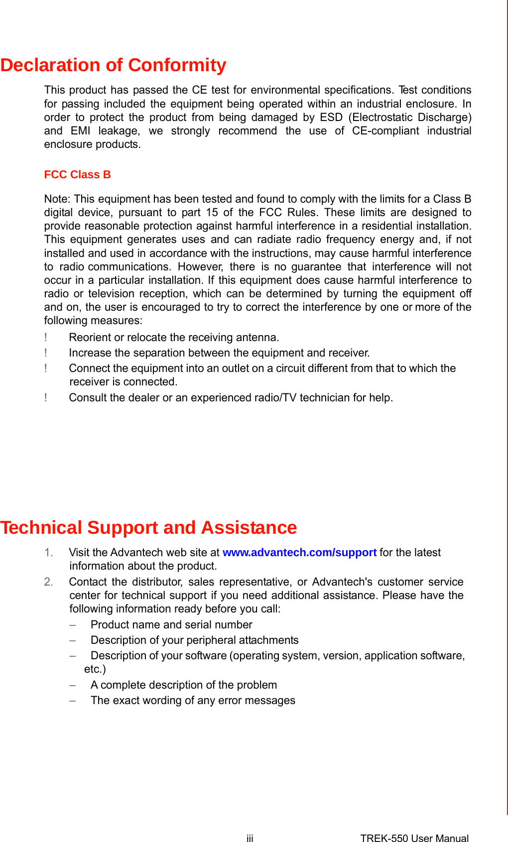 Declaration of Conformity  This producthaspassed the CE test forenvironmental specifications. Test conditionsfor passing includedtheequipment beingoperated within an industrial enclosure.Inorder to protect the product from being damaged by ESD(Electrostatic Discharge)and EMI leakage,we stronglyrecommendthe use of CE-compliant industrial enclosure products.   FCC Class B  Note: Thisequipment has been tested and found to comply with the limits for a ClassBdigital device, pursuant to part 15 ofthe FCC Rules. These limits are designed toprovide reasonable protection against harmful interference in a residential installation. This equipment generates usesand can radiate radio frequency energy and, ifnot installedand usedinaccordance with the instructions, maycause harmful interference to radiocommunications. However, there is no guarantee that interferencewill not occur in aparticularinstallation. Ifthis equipmentdoes cause harmful interference to radio or television reception, which can be determined by turning the equipment offand on, the user is encouraged to try to correct the interference by one ormore of thefollowing measures: !Reorient or relocate the receiving antenna. !Increase the separation between theequipment and receiver. !Connecttheequipment into anoutlet on acircuit different from that to which thereceiver is connected. !Consult the dealer or an experiencedradio/TV technician for help.   FM  This equipment has passed theFM certification. According tothe National Fire Protection Association, work sites are classified intodifferent classes, divisionsandgroups, basedon hazard considerations.Thisequipment is compliant with thespecifications of Class I, Division 2, Groups A, B, C andD indoor hazards.   Technical Support and Assistance  1.Visit the Advantech web site at www.advantech.com/supportfor the latestinformation about the product. 2.Contact the distributor,sales representative, or Advantech&apos;s customer servicecenter fortechnical supportif you needadditional assistance. Please have thefollowing information ready before you call: –Product name and serial number –Description of yourperipheralattachments –Description of your software (operatingsystem, version, application software,etc.) –A complete description of the problem –The exact wording of any error messages             iiiTREK-550 User Manual 