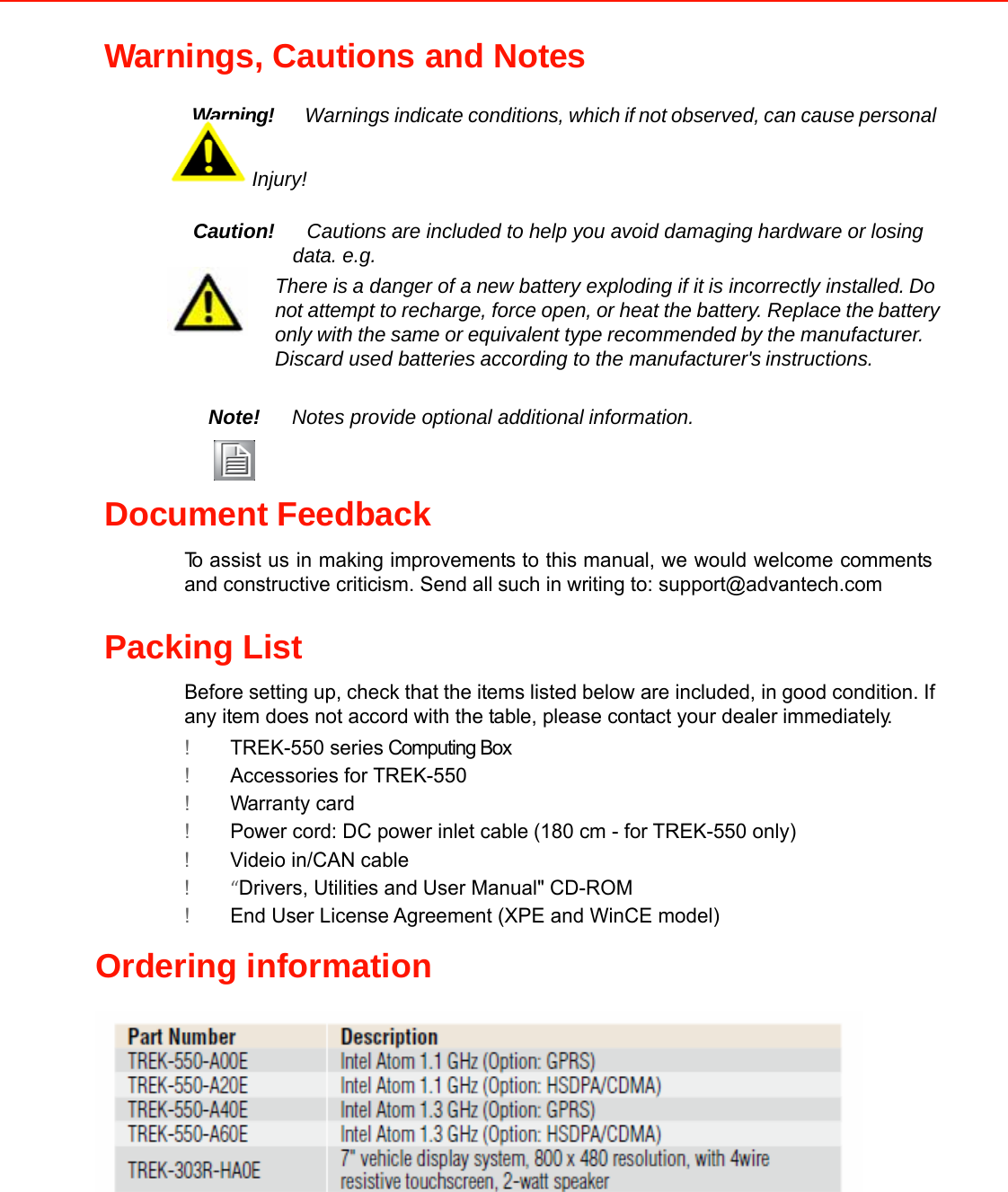 Warnings, Cautions and Notes   Warning!Warnings indicate conditions, whichifnotobserved, can cause personal Injury!   Caution!Cautions are included to help you avoid damaging hardware or losingdata. e.g. There isa danger of anew battery exploding if itis incorrectly installed.Donotattempt to recharge, force open,or heat the battery. Replacethebattery only with the same or equivalent type recommended by the manufacturer. Discard used batteriesaccording to the manufacturer&apos;sinstructions.   Note!Notes provide optional additionalinformation.    Document Feedback  Toassist us in makingimprovementsto thismanual,we would welcome commentsand constructive criticism. Send allsuch in writing to: support@advantech.com   Packing List  Before setting up, check that the itemslistedbelow are included, ingood condition. Ifany item does not accordwith the table, please contact your dealerimmediately.  !TREK-550 series Computing Box !Accessories for TREK-550 !Warranty card !Power cord: DC power inlet cable(180 cm - for TREK-550 only) !Videio in/CAN cable !“Drivers, Utilities and User Manual&quot; CD-ROM !End User License Agreement (XPE and WinCE model)  Ordering information