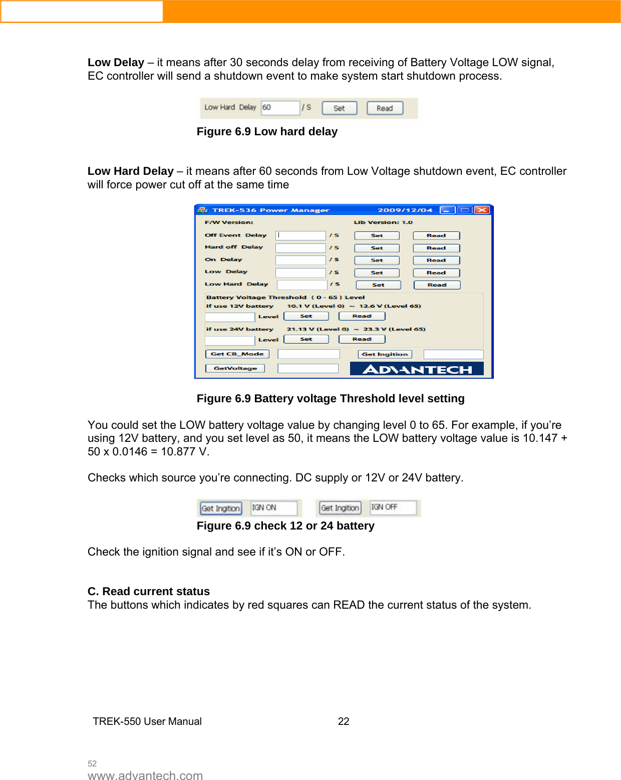  52 www.advantech.com   Low Delay – it means after 30 seconds delay from receiving of Battery Voltage LOW signal, EC controller will send a shutdown event to make system start shutdown process.   Figure 6.9 Low hard delay   Low Hard Delay – it means after 60 seconds from Low Voltage shutdown event, EC controller will force power cut off at the same time    Figure 6.9 Battery voltage Threshold level setting  You could set the LOW battery voltage value by changing level 0 to 65. For example, if you’re using 12V battery, and you set level as 50, it means the LOW battery voltage value is 10.147 + 50 x 0.0146 = 10.877 V.  Checks which source you’re connecting. DC supply or 12V or 24V battery.   Figure 6.9 check 12 or 24 battery  Check the ignition signal and see if it’s ON or OFF.   C. Read current status The buttons which indicates by red squares can READ the current status of the system.         TREK-550 User Manual22   