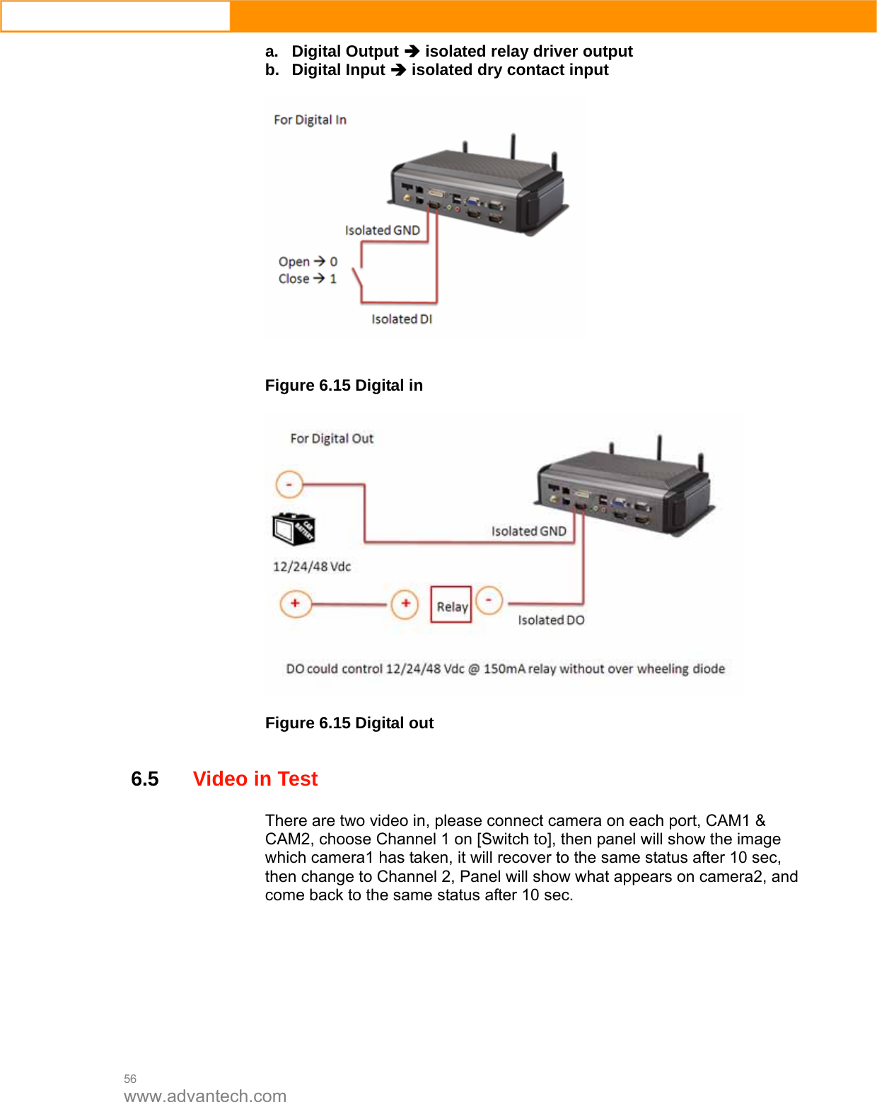  56 www.advantech.com a. Digital Output Î isolated relay driver output b. Digital Input Î isolated dry contact input     Figure 6.15 Digital in    Figure 6.15 Digital out   6.5Video in Test There are two video in, please connect camera on each port, CAM1 &amp; CAM2, choose Channel 1 on [Switch to], then panel will show the image which camera1 has taken, it will recover to the same status after 10 sec, then change to Channel 2, Panel will show what appears on camera2, and come back to the same status after 10 sec.    